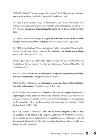 213Antropologia indígena – territorialização
NOVAES, Adauto.“A outra margem do ocidente”, in A. Novaes (org.). A outra
margem do ocidente. São Paulo, Compainha das Letras, 1999.
OLIVEIRA, João Pacheco (org.). “A problemática dos ‘índios misturados’ e os
limites dos estudos americanistas: um encontro entre antropologia e história”, in
J. P. Oliveira, Ensaios em Antropologia Histórica. Rio de Janeiro, Editora UFRJ,
1999ª.
OLIVEIRA, João Pacheco (org.). A viagem da volta: etnicidade, política e reela-
boração cultural no Nordeste indígena. Rio de janeiro, Contra Capa, 1999.
OLIVEIRA, João Pacheco. “Uma etnologia dos ‘índios misturados’? Situação colo-
nial, territorialização e fluxos culturais”. Revista Mana - estudos de antropologia
social, n.4/1, abril, pp. 47-78, 1998.
PAULA, José Maria de. Terra dos Índios. Boletim nº 01, SPI/Ministério da
Agricultura; Rio de Janeiro, Serviço de Informação Agrícola/Ministério da
Agricultura, 1944.
RIBEIRO, Darcy. Os índios e a civilização: a integração das populações indíge-
nas no Brasil moderno. Petrópolis: vozes, 5 ed., 1970.
RIBEIRO, Darcy. Os índios e a civilização: a integração das populações indíge-
nas no Brasil moderno. Petrópolis: vozes, 5ª Ed, 1986.
SANTOS, Hosana Celi Oliveira e. Dinâmicas Sociais e Estratégias Territoriais: a
organização social Xukuru no processo de retomada. (Dissertação de Mestrado
em Antropologia apresentada no Programa de Pós-Graduação em Antropologia
da Universidade Federal de Pernambuco sob orientação da professora Vânia
Fialho). Recife: UFPE, 2009.
SANTOS, Hosana Celi Oliveira. Em cima de medo, coragem: A dor e a luta
da liderança Dona Zenilda e do seu povo Xukuru do Ororubá (PE). Trabalho
de Conclusão de Curso apresentado ao Departamento de Ciências Sociais da
Universidade Federal da Paraíba, sob orientação do professor Marcos Ayala. João
Pessoa: digitado, maio/2003
 
