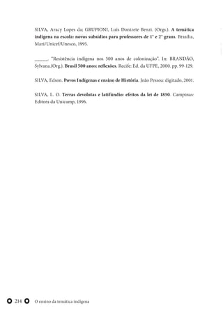 O ensino da temática indígena214
SILVA, Aracy Lopes da; GRUPIONI, Luís Donizete Benzi. (Orgs.). A temática
indígena na escola: novos subsídios para professores de 1° e 2° graus. Brasília,
Mari/Unicef/Unesco, 1995.
_____. “Resistência indígena nos 500 anos de colonização”. In: BRANDÃO,
Sylvana.(Org.). Brasil 500 anos: reflexões. Recife: Ed. da UFPE, 2000. pp. 99-129.
SILVA, Edson. Povos Indígenas e ensino de História. João Pessoa: digitado, 2001.
SILVA, L. O. Terras devolutas e latifúndio: efeitos da lei de 1850. Campinas:
Editora da Unicamp, 1996.
 