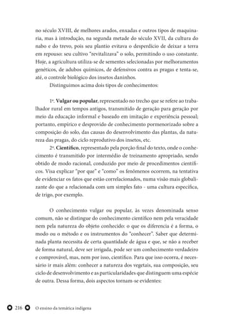 O ensino da temática indígena216
no século XVIII, de melhores arados, enxadas e outros tipos de maquina-
ria, mas à introdução, na segunda metade do século XVII, da cultura do
nabo e do trevo, pois seu plantio evitava o desperdício de deixar a terra
em repouso: seu cultivo “revitalizava” o solo, permitindo o uso constante.
Hoje, a agricultura utiliza-se de sementes selecionadas por melhoramentos
genéticos, de adubos químicos, de defensivos contra as pragas e tenta-se,
até, o controle biológico dos insetos daninhos.
Distinguimos acima dois tipos de conhecimentos:
1º. Vulgar ou popular, representado no trecho que se refere ao traba-
lhador rural em tempos antigos, transmitido de geração para geração por
meio da educação informal e baseado em imitação e experiência pessoal;
portanto, empírico e desprovido de conhecimento pormenorizado sobre a
composição do solo, das causas do desenvolvimento das plantas, da natu-
reza das pragas, do ciclo reprodutivo dos insetos, etc.
2º. Científico, representado pela porção final do texto, onde o conhe-
cimento é transmitido por intermédio de treinamento apropriado, sendo
obtido de modo racional, conduzido por meio de procedimentos científi-
cos. Visa explicar “por que” e “como” os fenômenos ocorrem, na tentativa
de evidenciar os fatos que estão correlacionados, numa visão mais globali-
zante do que a relacionada com um simples fato - uma cultura específica,
de trigo, por exemplo.
O conhecimento vulgar ou popular, às vezes denominada senso
comum, não se distingue do conhecimento científico nem pela veracidade
nem pela natureza do objeto conhecido: o que os diferencia é a forma, o
modo ou o método e os instrumentos do “conhecer”. Saber que determi-
nada planta necessita de certa quantidade de água e que, se não a receber
de forma natural, deve ser irrigada, pode ser um conhecimento verdadeiro
e comprovável, mas, nem por isso, científico. Para que isso ocorra, é neces-
sário ir mais além: conhecer a natureza dos vegetais, sua composição, seu
ciclo de desenvolvimento e as particularidades que distinguem uma espécie
de outra. Dessa forma, dois aspectos tornam-se evidentes:
 