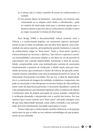 217Guia para elaboração de um projeto de pesquisa
a) A ciência não é o único caminho de acesso ao conhecimento e à
verdade.
b) Um mesmo objeto ou fenômeno - uma planta, um mineral, uma
comunidade ou as relações entre chefes e subordinados - pode
ser matéria de observação tanto para o cientista quanto para o
homem comum; o que leva um ao conhecimento científico e outro
ao vulgar ou popular é a forma de observação.
Para Bunge (1980) a descontinuidade radical existente entre a
Ciência e o conhecimento popular, em numerosos aspectos (principal-
mente no que se refere ao método), não nos deve fazer ignorar certa conti-
nuidade em outros aspectos, principalmente quando limitamos o conceito
de conhecimento vulgar ao “bom-senso”. Tanto o “bom-senso” quanto a
Ciência almejam ser racionais e objetivos: “são críticos e aspiram à coerên-
cia (racionalidade) e procuram adaptar-se aos fatos em vez de permitir-se
especulações sem controle (objetividade). Entretanto o ideal de raciona-
lidade, compreendido como uma sistematização coerente de enunciados
fundamentados e passíveis de verificação, é obtido muito mais por inter-
médio de teorias, que constituem o núcleo da Ciência, do que pelo conhe-
cimento comum, entendido como uma acumulação de partes ou “peças” de
informação frouxamente vinculadas. Por sua vez, o ideal de objetividade,
isto é, a construção de imagens da realidade, verdadeiras e impessoais, não
pode ser alcançado se não ultrapassar os estreitos limites da vida cotidiana,
assim como da experiência particular; é necessário abandonar o ponto de
vista antropocêntrico, para formular hipóteses sobre a existência de objetos
e fenômenos além da própria percepção de nossos sentidos, submetê-los
à verificação planejada e interpretada com o auxílio das teorias. Por esse
motivo é que o senso comum, ou o “bom-senso”, não pode conseguir mais
do que uma objetividade limitada, assim como é limitada a sua racionali-
dade, pois está estreitamente vinculado à percepção e à ação.
Vemos então que o conhecimento científico diferencia-se do popular
muito mais no que se refere ao seu contexto metodológico do que propria-
mente ao seu conteúdo.
 