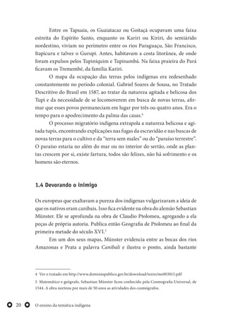 O ensino da temática indígena20
Entre os Tapuaia, os Guaiatacaz ou Goitaçá ocupavam uma faixa
estreita do Espírito Santo, enquanto os Kariri ou Kiriri, do semiárido
nordestino, viviam no perímetro entre os rios Paraguaçu, São Francisco,
Itapicuru e talvez o Gurupi. Antes, habitavam a costa litorânea, de onde
foram expulsos pelos Tupiniquim e Tupinambá. Na faixa praieira do Pará
ficavam os Tremembé, da família Kariri.
O mapa da ocupação das terras pelos indígenas era redesenhado
constantemente no período colonial. Gabriel Soares de Sousa, no Tratado
Descritivo do Brasil em 1587, ao tratar da natureza agitada e belicosa dos
Tupi e da necessidade de se locomoverem em busca de novas terras, afir-
mar que esses povos permaneciam em lugar por três ou quatro anos. Era o
tempo para o apodrecimento da palma das casas.4
O processo migratório indígena extrapola a natureza belicosa e agi-
tada tupis, encontrando explicações nas fugas da escravidão e nas buscas de
novas terras para o cultivo e da “terra sem males” ou do “paraíso terrestre”.
O paraíso estaria no além do mar ou no interior do sertão, onde as plan-
tas crescem por si, existe fartura, todos são felizes, não há sofrimento e os
homens são eternos.
1.4 Devorando o inimigo
Os europeus que exaltavam a pureza dos indígenas vulgarizaram a ideia de
que os nativos eram canibais. Isso fica evidente na obra do alemão Sebastian
Münster. Ele se aprofunda na obra de Claudio Ptolomeu, agregando a ela
peças de própria autoria. Publica então Geografia de Ptolomeu ao final da
primeira metade do século XVI.5
Em um dos seus mapas, Münster evidencia entre as bocas dos rios
Amazonas e Prata a palavra Canibali e ilustra o ponto, ainda bastante
4 Ver o tratado em http://www.dominiopublico.gov.br/download/texto/me003015.pdf
5 Matemático e geógrafo, Sebastian Münster ficou conhecido pela Cosmografia Universal, de
1544. A obra norteou por mais de 50 anos as atividades dos cosmógrafos.
 