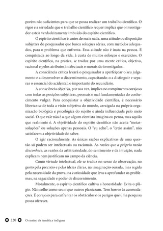 O ensino da temática indígena220
porém não suficientes para que se possa realizar um trabalho científico. O
rigor e a seriedade que o trabalho científico requer implica que o investiga-
dor esteja verdadeiramente imbuído do espírito científico.
O espírito científico é, antes de mais nada, uma atitude ou disposição
subjetiva do pesquisador que busca soluções sérias, com métodos adequa-
dos, para o problema que enfrenta. Essa atitude não é inata na pessoa. É
conquistada ao longo da vida, à custa de muitos esforços e exercícios. O
espírito científico, na prática, se traduz por uma mente crítica, objetiva,
racional e pelos atributos intelectuais e morais do investigador.
A consciência crítica levará o pesquisador a aperfeiçoar o seu julga-
mento e a desenvolver o discernimento, capacitando-o a distinguir e sepa-
rar o essencial do acidental, o importante do secundário.
A consciência objetiva, por sua vez, implica no rompimento corajoso
com todas as posições subjetivas, pessoais e mal fundamentadas do conhe-
cimento vulgar. Para conquistar a objetividade científica, é necessário
libertar-se de toda a visão subjetiva do mundo, arraigada na própria orga-
nização biológica e psicológica do sujeito e ainda influenciada pelo meio
social. O que vale não é o que algum cientista imagina ou pensa, mas aquilo
que realmente é. A objetividade do espírito científico não aceita “meias-
soluções” ou soluções apenas pessoais. O “eu acho”, o “creio assim”, não
satisfazem a objetividade do saber.
O agir racionalmente. As únicas razões explicativas de uma ques-
tão só podem ser intelectuais ou racionais. As razões que a própria razão
desconhece, as razões da arbitrariedade, do sentimento e da intuição, nada
explicam nem justificam no campo da ciência.
Como virtude intelectual, ele se traduz no senso de observação, no
gosto pela precisão e pelas ideias claras, na imaginação ousada, mas regida
pela necessidade da prova, na curiosidade que leva a aprofundar os proble-
mas, na sagacidade e poder de discernimento.
Moralmente, o espírito científico cultiva a honestidade. Evita o plá-
gio. Não colhe como seu o que outros plantaram. Tem horror às acomoda-
ções. É corajoso para enfrentar os obstáculos e os perigos que uma pesquisa
possa oferecer.
 