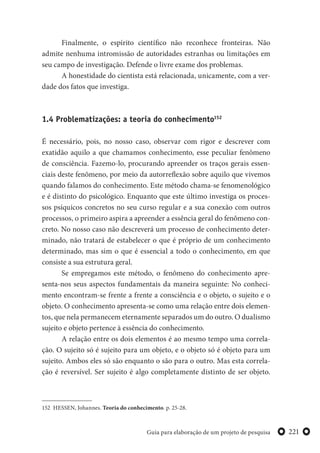 221Guia para elaboração de um projeto de pesquisa
Finalmente, o espírito científico não reconhece fronteiras. Não
admite nenhuma intromissão de autoridades estranhas ou limitações em
seu campo de investigação. Defende o livre exame dos problemas.
A honestidade do cientista está relacionada, unicamente, com a ver-
dade dos fatos que investiga.
1.4 Problematizações: a teoria do conhecimento152
É necessário, pois, no nosso caso, observar com rigor e descrever com
exatidão aquilo a que chamamos conhecimento, esse peculiar fenômeno
de consciência. Fazemo-lo, procurando apreender os traços gerais essen-
ciais deste fenômeno, por meio da autorreflexão sobre aquilo que vivemos
quando falamos do conhecimento. Este método chama-se fenomenológico
e é distinto do psicológico. Enquanto que este último investiga os proces-
sos psíquicos concretos no seu curso regular e a sua conexão com outros
processos, o primeiro aspira a apreender a essência geral do fenômeno con-
creto. No nosso caso não descreverá um processo de conhecimento deter-
minado, não tratará de estabelecer o que é próprio de um conhecimento
determinado, mas sim o que é essencial a todo o conhecimento, em que
consiste a sua estrutura geral.
Se empregamos este método, o fenômeno do conhecimento apre-
senta-nos seus aspectos fundamentais da maneira seguinte: No conheci-
mento encontram-se frente a frente a consciência e o objeto, o sujeito e o
objeto. O conhecimento apresenta-se como uma relação entre dois elemen-
tos, que nela permanecem eternamente separados um do outro. O dualismo
sujeito e objeto pertence à essência do conhecimento.
A relação entre os dois elementos é ao mesmo tempo uma correla-
ção. O sujeito só é sujeito para um objeto, e o objeto só é objeto para um
sujeito. Ambos eles só são enquanto o são para o outro. Mas esta correla-
ção é reversível. Ser sujeito é algo completamente distinto de ser objeto.
152 HESSEN, Johannes. Teoria do conhecimento. p. 25-28.
 