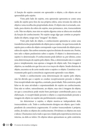 O ensino da temática indígena222
A função do sujeito consiste em apreender o objeto, a do objeto em ser
apreendido pelo sujeito.
Vista pelo lado do sujeito, esta apreensão apresenta-se como uma
saída do sujeito para fora da sua própria esfera, uma invasão da esfera do
objeto e uma recolha das propriedades deste. O objeto não é arrastado, con-
tudo, para dentro da esfera do sujeito, mas permanece, sim, transcendente
a ele. Não no objeto, mas sim no sujeito alguma coisa se altera em resultado
da função do conhecimento. No sujeito surge algo que contém as proprie-
dades do objeto, surge uma “imagem” do objeto.
Visto pelo lado do objeto, o conhecimento apresenta-se como uma
transferência das propriedades do objeto para o sujeito. Ao que transcende do
sujeito para a esfera do objeto corresponde o que transcende do objeto para a
esfera do sujeito. São ambos somente aspectos distinto do mesmo ato. Porém,
tem nele o objeto predomínio sobre o sujeito. O objeto é o determinante, o
sujeito é o determinado. O conhecimento pode definir-se, por último, como
uma determinação do sujeito pelo objeto. Mas, o determinado não é o sujeito
pura e simplesmente; mas apenas a imagem do objeto nele. Esta imagem é
objetiva, na medida em que leva em si os traços do objeto. Sendo distinta do
objeto, encontra-se de certo modo entre o sujeito e o objeto. Constitui o ins-
trumento pelo qual a consciência cognoscente apreende o seu objeto.
Sendo o conhecimento uma determinação do sujeito pelo objeto,
não há dúvida que o sujeito se conduz receptivamente perante o objeto.
Esta receptividade não significa, contudo, passividade. Pelo contrário, pode
falar-se de uma atividade e espontaneidade do sujeito no conhecimento.
Esta não se refere, naturalmente, ao objeto, mas sim à imagem do objeto,
no que a consciência pode muito bem participar contribuindo para a sua
elaboração. A receptividade perante o objeto e a espontaneidade perante a
imagem do objeto no sujeito são perfeitamente compatíveis.
Ao determinar o sujeito, o objeto mostra-se independente dele,
transcendente a ele. Todo o conhecimento designa um objeto, que é inde-
pendente da consciência cognoscente. O caráter transcendente é próprio,
enfim, de todos os objetos do conhecimento. Dividimos os objetos em reais
e ideais. Chamamos real a tudo o que nos é dado pela experiência externa ou
interna, ou dela se infere. Os objetos ideais apresentam-se, pelo contrário,
 