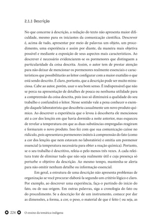 O ensino da temática indígena224
2.1.1 Descrição
No que concerne à descrição, a redação do texto não apresenta maior difi-
culdade, mesmo para os iniciantes da comunicação científica. Descrever
é, acima de tudo, apresentar por meio de palavras um objeto, um proce-
dimento, uma experiência e assim por diante, da maneira mais objetiva
possível e mediante a exposição de seus aspectos mais característicos. Ao
descrever é necessário evidenciarem-se os pormenores que distinguem a
particularidade da coisa descrita. Assim, o autor tem de prestar atenção
para não deixar de mencionar os pormenores realmente essenciais e carac-
terísticos que possibilitarão ao leitor configurar com a maior exatidão o que
está sendo descrito. É claro, portanto, que a descrição pode ser muito minu-
ciosa. Cabe ao autor, porém, usar o seu bom senso. É indispensável que não
se perca na apresentação de detalhes de pouca ou nenhuma utilidade para
a compreensão da coisa descrita, pois isso só diminuirá a qualidade do seu
trabalho e confundirá o leitor. Nesse sentido vale a pena conhecer o exem-
plo daquele laboratorista que descobriu casualmente um novo produto quí-
mico. Ao descrever a experiência que o levou à descoberta ele mencionou
até a cor dos lençóis em que havia dormido a noite anterior, mas esqueceu
de revelar a temperatura em que as duas substâncias empregadas reagiram
e formaram o novo produto. Isso fez com que sua comunicação caísse no
ridículo, pois apresentava pormenores inúteis à compreensão do fato (como
a cor dos lençóis que nem estavam no laboratório) e omitia um pormenor
essencial (a temperatura necessária para obter a reação química). Portanto,
se o seu trabalho é descritivo, releia-o pelo menos três vezes. A cada relei-
tura trate de eliminar tudo que não seja realmente útil e cuja presença só
perturbe o objetivo da descrição. Ao mesmo tempo, mantenha-se alerta
para não omitir nenhum detalhe ou informação essencial.
Em geral, a estrutura de uma descrição não apresenta problemas de
organização se você procurar elaborá-la segundo um critério lógico e claro.
Por exemplo, ao descrever uma experiência, faça-o partindo do início do
fato, ou de sua origem. Em outras palavras, siga a cronologia do fato ou
do procedimento. Se a descrição for de um instrumento, comece por dar
as dimensões, a forma, a cor, o peso, o material de que é feito ( ou seja, as
 