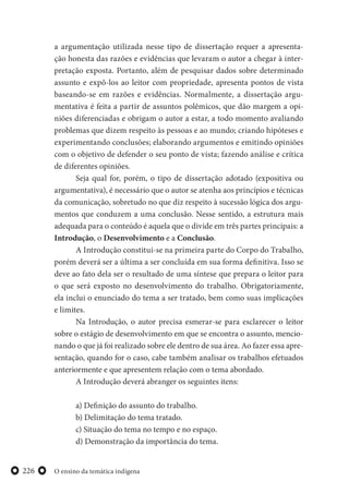 O ensino da temática indígena226
a argumentação utilizada nesse tipo de dissertação requer a apresenta-
ção honesta das razões e evidências que levaram o autor a chegar à inter-
pretação exposta. Portanto, além de pesquisar dados sobre determinado
assunto e expô-los ao leitor com propriedade, apresenta pontos de vista
baseando-se em razões e evidências. Normalmente, a dissertação argu-
mentativa é feita a partir de assuntos polêmicos, que dão margem a opi-
niões diferenciadas e obrigam o autor a estar, a todo momento avaliando
problemas que dizem respeito às pessoas e ao mundo; criando hipóteses e
experimentando conclusões; elaborando argumentos e emitindo opiniões
com o objetivo de defender o seu ponto de vista; fazendo análise e crítica
de diferentes opiniões.
Seja qual for, porém, o tipo de dissertação adotado (expositiva ou
argumentativa), é necessário que o autor se atenha aos princípios e técnicas
da comunicação, sobretudo no que diz respeito à sucessão lógica dos argu-
mentos que conduzem a uma conclusão. Nesse sentido, a estrutura mais
adequada para o conteúdo é aquela que o divide em três partes principais: a
Introdução, o Desenvolvimento e a Conclusão.
A Introdução constitui-se na primeira parte do Corpo do Trabalho,
porém deverá ser a última a ser concluída em sua forma definitiva. Isso se
deve ao fato dela ser o resultado de uma síntese que prepara o leitor para
o que será exposto no desenvolvimento do trabalho. Obrigatoriamente,
ela inclui o enunciado do tema a ser tratado, bem como suas implicações
e limites.
Na Introdução, o autor precisa esmerar-se para esclarecer o leitor
sobre o estágio de desenvolvimento em que se encontra o assunto, mencio-
nando o que já foi realizado sobre ele dentro de sua área. Ao fazer essa apre-
sentação, quando for o caso, cabe também analisar os trabalhos efetuados
anteriormente e que apresentem relação com o tema abordado.
A Introdução deverá abranger os seguintes itens:
a) Definição do assunto do trabalho.
b) Delimitação do tema tratado.
c) Situação do tema no tempo e no espaço.
d) Demonstração da importância do tema.
 