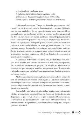 227Guia para elaboração de um projeto de pesquisa
e) Justificação da escolha do tema.
f) Definição da terminologia empregada no texto.
g) Enunciação da documentação utilizada no trabalho.
h) Indicação da metodologia usada na elaboração do trabalho.
O Desenvolvimento ou “Corpo do Trabalho propriamente dito”
constitui-se na parte mais extensa da comunicação científica. Não exis-
tem normas reguladoras de sua extensão, mas o autor deve considerar
sua explanação do modo mais objetivo e conciso que lhe seja possível:
ela deve ter, nem mais nem menos, a extensão suficiente para conduzir o
leitor a uma completa percepção do conteúdo. O objetivo do desenvolvi-
mento é a exposição da ideia principal do trabalho, sua fundamentação
racional e os resultados obtidos na investigação do assunto. Em outras
palavras, o corpo do trabalho desenvolve os tópicos indicados na intro-
dução, analisa-os, destaca seus pormenores mais significativos, discute
as diferentes hipóteses e apresenta a hipótese do autor, demonstrando-a
através da documentação.
A Conclusão do trabalho é sua parte final, o arremate da comunica-
ção. Antes de tudo, deve conter uma resposta (o mais inequívoca possível)
para a problemática do assunto, proposta na Introdução. Além disso, é o
ponto para o qual convergem a análise, a argumentação e a demonstração
elaboradas no corpo do trabalho. E, por ser uma síntese final, deve também
ser breve e concisa.
Muitos iniciantes na comunicação científica confundem a Conclusão
com um apêndice ou um resumo. É um engano. A Conclusão é uma decor-
rência lógica e natural de tudo que foi exposto anteriormente. Ela corres-
ponde ao objetivo final da comunicação, é sua razão de ser. Sem ela a comu-
nicação não tem valor.
Em verdade, toda a investigação, toda a análise, toda a dissertação
e toda a argumentação só se justificam em função da Conclusão, ou seja,
daquilo que se quer provar, a tese que se quer comunicar. Os elementos que
se apresentam nas partes anteriores − Introdução e Desenvolvimento − só
têm sua presença assegurada no trabalho se contribuírem para a composi-
ção desta parte final.
 