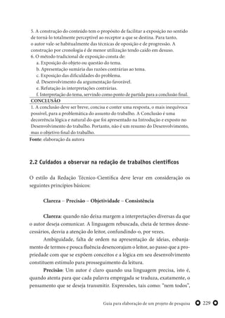 229Guia para elaboração de um projeto de pesquisa
5. A construção do conteúdo tem o propósito de facilitar a exposição no sentido
de torná-lo totalmente perceptível ao receptor a que se destina. Para tanto,
o autor vale-se habitualmente das técnicas de oposição e de progressão. A
construção por cronologia é de menor utilização tendo caído em desuso.
6. O método tradicional de exposição consta de:
a. Exposição do objeto ou questão do tema.
b. Apresentação sumária das razões contrárias ao tema.
c. Exposição das dificuldades do problema.
d. Desenvolvimento da argumentação favorável.
e. Refutação às interpretações contrárias.
f. Interpretação do tema, servindo como ponto de partida para a conclusão final.
CONCLUSÃO
1. A conclusão deve ser breve, concisa e conter uma resposta, o mais inequívoca
possível, para a problemática do assunto do trabalho. A Conclusão é uma
decorrência lógica e natural do que foi apresentado na Introdução e exposto no
Desenvolvimento do trabalho. Portanto, não é um resumo do Desenvolvimento,
mas o objetivo final do trabalho.
Fonte: elaboração da autora
2.2 Cuidados a observar na redação de trabalhos científicos
O estilo da Redação Técnico-Científica deve levar em consideração os
seguintes princípios básicos:
Clareza − Precisão − Objetividade − Consistência
Clareza: quando não deixa margem a interpretações diversas da que
o autor deseja comunicar. A linguagem rebuscada, cheia de termos desne-
cessários, desvia a atenção do leitor, confundindo-o, por vezes.
Ambiguidade, falta de ordem na apresentação de ideias, esbanja-
mento de termos e pouca fluência desencorajam o leitor, ao passo que a pro-
priedade com que se expõem conceitos e a lógica em seu desenvolvimento
constituem estímulo para prosseguimento da leitura.
Precisão: Um autor é claro quando usa linguagem precisa, isto é,
quando atenta para que cada palavra empregada se traduza, exatamente, o
pensamento que se deseja transmitir. Expressões, tais como: “nem todos”,
 