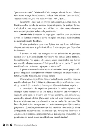 O ensino da temática indígena230
“praticamente todos”, “vários deles” são interpretadas de formas diferen-
tes e tiram a força das afirmativas. Melhor seria indicar: “cerca de 90%”,
“menos da metade”, ou, com mais precisão: “93%”, “40%”.
Felizmente, é mais fácil ser preciso na linguagem científica do que na
literária, onde a escolha de termos é bem mais ampla. De qualquer forma,
a seleção de termos inequívocos e o repúdio a expressões coloquiais devem
estar sempre presentes na boa redação científica.
Objetividade: é essencial na linguagem científica, onde os assuntos
devem ser tratados de maneira direta e simples, com lógica e continuidade
no desenvolvimento das ideias.
O leitor perturba-se com uma leitura em que frases substituem
simples palavras, ou a sequência de ideias é interrompida por digressões
irrelevantes.
É importante evitar-se ambiguidade em referências. O pronome
relativo “que” é, frequentemente, responsável pelo sentido dúbio de frases.
Exemplificando: “Os grupos de alunos foram organizados por turnos
que considerados em conjunto...”. É aí que o leitor se pergunta: “O que foi
considerado em conjunto − os grupos ou os turnos?”.
A pontuação também deve ser usada criteriosamente, propiciando
pausas adequadas à compreensão do texto. Pontuação em excesso cansa o
leitor e, quando deficiente, não oferece clareza.
O princípio da consistência é importante elemento no estilo e pode ser
considerado dentro de três diferentes dimensões: (1) consistência de expres-
são gramatical; (2) consistência de categoria; (3) consistência de sequência.
A consistência de expressão gramatical é violada quando, por
exemplo, numa enumeração de três itens, o primeiro é um substantivo, o
segundo, uma frase e o terceiro, um período completo. Isso, sem dúvida,
confunde e distrai o leitor. Outro caso seria o de uma enumeração cujos
itens se iniciassem, ora por substantivo, ora por verbo. No exemplo: “Na
boa redação científica, cumpre observar, entre outras regras: (1) terminolo-
gia precisa; (2) pontuação criteriosa (3) não abusar de sinônimos; (4) evitar
ambiguidade nas referências”, os itens (3) e (4), para que se observasse a
consistência de expressão gramatical, teriam que ser assim enunciados: “(3)
parcimônia no uso de sinônimos; (4) clareza nas referências”.
 