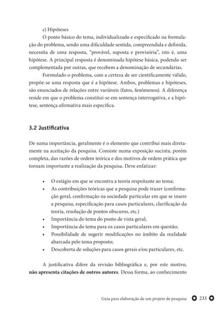 233Guia para elaboração de um projeto de pesquisa
c) Hipóteses
O ponto básico do tema, individualizado e especificado na formula-
ção do problema, sendo uma dificuldade sentida, compreendida e definida,
necessita de uma resposta, “provável, suposta e provisória”, isto é, uma
hipótese. A principal resposta é denominada hipótese básica, podendo ser
complementada por outras, que recebem a denominação de secundárias.
Formulado o problema, com a certeza de ser cientificamente válido,
propõe-se uma resposta que é a hipótese. Ambos, problemas e hipóteses,
são enunciados de relações entre variáveis (fatos, fenômenos). A diferença
reside em que o problema constitui-se em sentença interrogativa, e a hipó-
tese, sentença afirmativa mais específica.
3.2 Justificativa
De suma importância, geralmente é o elemento que contribui mais direta-
mente na aceitação da pesquisa. Consiste numa exposição sucinta, porém
completa, das razões de ordem teórica e dos motivos de ordem prática que
tornam importante a realização da pesquisa. Deve enfatizar:
• O estágio em que se encontra a teoria respeitante ao tema;
• As contribuições teóricas que a pesquisa pode trazer (confirma-
ção geral, confirmação na sociedade particular em que se insere
a pesquisa, especificação para casos particulares, clarificação da
teoria, resolução de pontos obscuros, etc.)
• Importância do tema do ponto de vista geral;
• Importância do tema para os casos particulares em questão;
• Possibilidade de sugerir modificações no âmbito da realidade
abarcada pelo tema proposto;
• Descoberta de soluções para casos gerais e/ou particulares, etc.
A justificativa difere da revisão bibliográfica e, por este motivo,
não apresenta citações de outros autores. Dessa forma, ao conhecimento
 