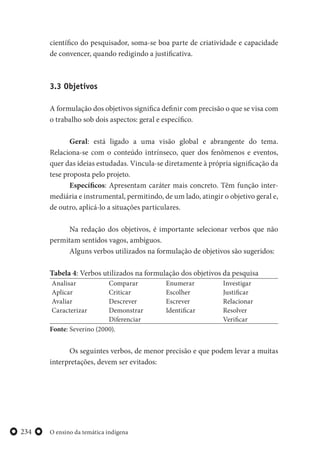 O ensino da temática indígena234
científico do pesquisador, soma-se boa parte de criatividade e capacidade
de convencer, quando redigindo a justificativa.
3.3 Objetivos
A formulação dos objetivos significa definir com precisão o que se visa com
o trabalho sob dois aspectos: geral e específico.
Geral: está ligado a uma visão global e abrangente do tema.
Relaciona-se com o conteúdo intrínseco, quer dos fenômenos e eventos,
quer das ideias estudadas. Vincula-se diretamente à própria significação da
tese proposta pelo projeto.
Específicos: Apresentam caráter mais concreto. Têm função inter-
mediária e instrumental, permitindo, de um lado, atingir o objetivo geral e,
de outro, aplicá-lo a situações particulares.
Na redação dos objetivos, é importante selecionar verbos que não
permitam sentidos vagos, ambíguos.
Alguns verbos utilizados na formulação de objetivos são sugeridos:
Tabela 4: Verbos utilizados na formulação dos objetivos da pesquisa
Analisar
Aplicar
Avaliar
Caracterizar
Comparar
Criticar
Descrever
Demonstrar
Diferenciar
Enumerar
Escolher
Escrever
Identificar
Investigar
Justificar
Relacionar
Resolver
Verificar
Fonte: Severino (2000).
Os seguintes verbos, de menor precisão e que podem levar a muitas
interpretações, devem ser evitados:
 