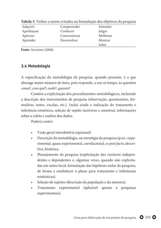 235Guia para elaboração de um projeto de pesquisa
Tabela 5: Verbos a serem evitados na formulação dos objetivos da pesquisa
Adquirir
Aperfeiçoar
Apreciar
Aprender
Compreender
Conhecer
Conscientizar
Desenvolver
Entender
Julgar
Melhorar
Mostrar
Saber
Fonte: Severino (2000).
3.4 Metodologia
A especificação da metodologia da pesquisa, quando presente, é a que
abrange maior número de itens, pois responde, a um só tempo, às questões
como?, com quê?, onde?, quanto?
Contém a explicitação dos procedimentos metodológicos, incluindo
a descrição dos instrumentos de pesquisa (observação, questionário, for-
mulário, testes, escalas, etc.). Inclui ainda a indicação do tratamento e
inferência estatística, seleção de sujeito (universo e amostra), informações
sobre a coleta e análise dos dados.
Poderá conter:
• Visão geral introdutória (opcional)
• Descrição da metodologia, ou estratégia da pesquisa (p.ex.: expe-
rimental, quase experimental, correlacional, ex post facto, descri-
tiva, histórica.
• Planejamento da pesquisa (explicitação das variáveis indepen-
dentes e dependentes e, algumas vezes, quando não explicita-
das em outro local, formulação das hipóteses nulas da pesquisa,
de forma a estabelecer o plano para tratamento e inferências
estatísticas).
• Seleção de sujeitos (descrição da população e da amostra).
• Tratamento experimental (aplicável apenas a pesquisas
experimentais).
 