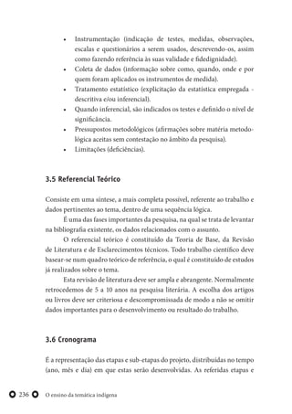 O ensino da temática indígena236
• Instrumentação (indicação de testes, medidas, observações,
escalas e questionários a serem usados, descrevendo-os, assim
como fazendo referência às suas validade e fidedignidade).
• Coleta de dados (informação sobre como, quando, onde e por
quem foram aplicados os instrumentos de medida).
• Tratamento estatístico (explicitação da estatística empregada -
descritiva e/ou inferencial).
• Quando inferencial, são indicados os testes e definido o nível de
significância.
• Pressupostos metodológicos (afirmações sobre matéria metodo-
lógica aceitas sem contestação no âmbito da pesquisa).
• Limitações (deficiências).
3.5 Referencial Teórico
Consiste em uma síntese, a mais completa possível, referente ao trabalho e
dados pertinentes ao tema, dentro de uma sequência lógica.
É uma das fases importantes da pesquisa, na qual se trata de levantar
na bibliografia existente, os dados relacionados com o assunto.
O referencial teórico é constituído da Teoria de Base, da Revisão
de Literatura e de Esclarecimentos técnicos. Todo trabalho científico deve
basear-se num quadro teórico de referência, o qual é constituído de estudos
já realizados sobre o tema.
Esta revisão de literatura deve ser ampla e abrangente. Normalmente
retrocedemos de 5 a 10 anos na pesquisa literária. A escolha dos artigos
ou livros deve ser criteriosa e descompromissada de modo a não se omitir
dados importantes para o desenvolvimento ou resultado do trabalho.
3.6 Cronograma
É a representação das etapas e sub-etapas do projeto, distribuídas no tempo
(ano, mês e dia) em que estas serão desenvolvidas. As referidas etapas e
 