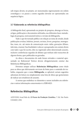 237Guia para elaboração de um projeto de pesquisa
sub-etapas devem, no projeto, ser mencionadas rigorosamente em ordem
cronológica e os passos a serem seguidos deverão ser apresentados em
sequência lógica.
3.7 Elaborando as referências bibliográficas
A bibliografia final, apresentada no projeto de pesquisa, abrange os livros,
artigos, publicações e documentos utilizados, nas diferentes fases: metodo-
logia da pesquisa, instrumental teórico e revisão da bibliografia.
Tudo o que foi tornado público em relação ao tema de estudo, desde
publicações avulsas, boletins, jornais, revistas, livros, pesquisas, monogra-
fias, teses, etc. até meios de comunicação orais: rádio, gravações (filmes,
televisão, cinema). Sua finalidade é colocar o pesquisador em contato direto
com tudo o que foi escrito, dito ou registrado sobre determinado assunto,
inclusive conferências seguidas de debates que tenham sido transcritos de
alguma forma, quer publicadas ou gravadas.
As obras e documentos de onde foram retirados o material apre-
sentado no Referencial Teórico devem obrigatoriamente constar das
Referências Bibliográficas.
Devemos sempre utilizar Referências Bibliográficas como título
para as obras que efetivamente serviram de fonte para o conteúdo do tra-
balho, enquanto que o nome Bibliografia, se aplicável, seriam sugestões
adicionais de leitura ou simplesmente uma lista de obras que gostaríamos
de indicar aos estudiosos do assunto.
A norma que estabelece os elementos a serem incluídos em referên-
cias e outras informações concernentes é a NBR 6023.
Referências Bibliográficas
AZEVEDO, Israel Belo de. O Prazer da Produção Científica. 7. Ed. São Paulo:
UNIMEP, 1999.
 