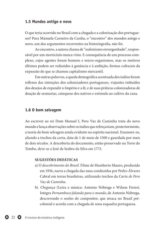O ensino da temática indígena22
1.5 Mundos antigo e novo
O que teria ocorrido no Brasil com a chegada e a colonização dos portugue-
ses? Para Manuela Carneiro da Cunha, o “encontro” dos mundos antigo e
novo, um dos argumentos recorrentes na historiografia, não foi.
Ao encontro, a autora chama de “eufemismo envergonhado”, respon-
sável por um morticínio nunca visto. E consequência de um processo com-
plexo, cujos agentes foram homens e micro-organismos, mas os motivos
últimos podem ser reduzidos à ganância e à ambição, formas culturais da
expansão do que se chamou capitalismo mercantil.
Em outras palavras, a queda demográfica acentuada dos índios foram
reflexos das intenções dos colonizadores portugueses, viajantes imbuídos
dos desejos de expandir o Império e a fé, e de suas práticas colonizadoras de
doação de sesmarias, catequese dos nativos e estímulo ao cultivo da cana.
1.6 O bom selvagem
Ao escrever ao rei Dom Manuel I, Pero Vaz de Caminha trata do novo
mundoelançaobservaçõessobreosíndiosquereforçariam,posteriormente,
a teoria do bom selvagem ainda evidente no espírito nacional. Enumere-os,
aliando a trechos da carta, data de 1 de maio de 1500 e guardada por mais
de dois séculos. A descoberta do documento, então preservado na Torre do
Tombo, deve-se a José de Seabra da Silva em 1773.
SUGESTÕES DIDÁTICAS
a) O descobrimento do Brasil. Filme de Humberto Mauro, produzido
em 1936, narra a chegada das naus conduzidas por Pedro Álvares
Cabral em terras brasileiras, utilizando trechos da Carta de Pero
Vaz de Caminha.
b). Chegança (Letra e música: Antonio Nóbrega e Wilson Freire).
Integra Pernambuco falando para o mundo, de Antonio Nóbrega,
descrevendo o sonho do compositor, que atraca no Brasil pré-
colonial e acorda com a chegada de uma esquadra portuguesa.
 