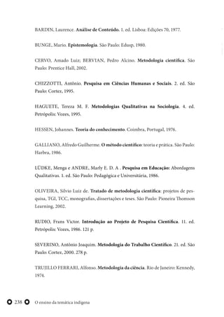 O ensino da temática indígena238
BARDIN, Laurence. Análise de Conteúdo. 1. ed. Lisboa: Edições 70, 1977.
BUNGE, Mario. Epistemologia. São Paulo: Edusp, 1980.
CERVO, Amado Luiz; BERVIAN, Pedro Alcino. Metodologia científica. São
Paulo: Prentice Hall, 2002.
CHIZZOTTI, Antônio. Pesquisa em Ciências Humanas e Sociais. 2. ed. São
Paulo: Cortez, 1995.
HAGUETE, Tereza M. F. Metodologias Qualitativas na Sociologia. 4. ed.
Petrópolis: Vozes, 1995.
HESSEN, Johannes. Teoria do conhecimento. Coimbra, Portugal, 1976.
GALLIANO, Alfredo Guilherme. O método científico: teoria e prática. São Paulo:
Harbra, 1986.
LÜDKE, Menga e ANDRE, Marly E. D. A . Pesquisa em Educação: Abordagens
Qualitativas. 1. ed. São Paulo: Pedagógica e Universitária, 1986.
OLIVEIRA, Silvio Luiz de. Tratado de metodologia científica: projetos de pes-
quisa, TGI, TCC, monografias, dissertações e teses. São Paulo: Pioneira Thomson
Learning, 2002.
RUDIO, Frans Victor. Introdução ao Projeto de Pesquisa Científica. 11. ed.
Petrópolis: Vozes, 1986. 121 p.
SEVERINO, Antônio Joaquim. Metodologia do Trabalho Científico. 21. ed. São
Paulo: Cortez, 2000. 278 p.
TRUJILLO FERRARI, Alfonso. Metodologia da ciência. Rio de Janeiro: Kennedy,
1974.
 