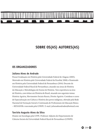 239
SOBRE OS(AS) AUTORES(AS)
OS ORGANIZADORES
Juliana Alves de Andrade
Possui Graduação em História pela Universidade Federal de Alagoas (2005),
Mestrado em História pela Universidade Federal da Paraíba( 2008) e Doutorado
em História pela Universidade Federal de Pernambuco (2014). Docente da
Universidade Federal Rural de Pernambuco, atuando nas áreas de História
da Educação e Metodologias do Ensino de História. Tem experiência na área
de História, com ênfase em História do Brasil, atuando nos seguintes temas:
História Agrária, Movimentos Sociais Rurais, Direito Agrário. Coordena o curso
de Especialização em Cultura e História dos povos indígenas, ofertado pela Rede
Nacional de Formação Inicial e Continuada de Profissionais da Educação Básica
– RENAFOR e executada pela UFRPE. E-mail: julianadeandradee@hotmail.com
Tarcísio Augusto Alves da Silva
Doutor em Sociologia pela UFPE. Professor Adjunto do Departamento de
Ciências Sociais da Universidade Federal Rural de Pernambuco (UFRPE).
 