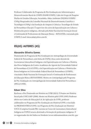 O ensino da temática indígena240
Professor Colaborador do Programa de Pós Graduação em Administração e
Desenvolvimento Rural da UFRPE (PADR/UFRPE). Líder do Grupo de Pesquisa
Núcleo de Estudos Educação, Sociedade e Meio Ambiente (NESMA/UFRPE/
CNPq) Pesquisador do Conselho Nacional de Desenvolvimento Científico e
Tecnológico (CNPq) e da Fundação de Amparo à Ciência e Tecnologia do Estado
de Pernambuco (Facepe). É supervisor do curso de Especialização em Cultura e
História dos povos indígenas, ofertado pela Rede Nacional de Formação Inicial
e Continuada de Profissionais da Educação Básica – RENAFOR e executada pela
UFRPE.E-mail: deescada@yahoo.com.br
OS(AS) AUTORES (AS)
Alexandre Oliveira Gomes
Doutorando do Programa de Pós-Graduação em Antropologia da Universidade
Federal de Pernambuco, com bolsa do CNPQ. Atua como docente da
Licenciatura Intercultural Indígena e da Especialização em Culturas e História
dos Povos Indígenas do Centro Acadêmico do Agreste da Universidade Federal
de Pernambuco (CAA/UFPE); e da Especialização em Culturas e História dos
Povos Indígenas na Universidade Federal Rural de Pernambuco (UFRPE),
vinculada à Rede Nacional de Formação Inicial e Continuada de Profissionais
da Educação Básica (RENAFORM). Mestre em Antropologia pelo Programa
de Pós-Graduação em Antropologia da Universidade Federal de Pernambuco
(PPGA/UFPE).
Edson Silva
Realizou o Pós-Doutorado em História na UFRJ (2013). É Doutor em História
Social pela UNICAMP (2008). Mestre em História pela UFPE (1995) Professor
efetivo no Centro de Educação/Col. de Aplicação da UFPE, professor
colaborador no Programa de Pós-Graduação em História/UFPE e vinculado
no PROFHISTÓRIA/UFPE e no Programa de Pós-Graduação em História/
UFCG (Campina Grande/PB). Leciona no Curso de Licenciatura Intercultural
Indígena na UFPE/Caruaru destinado a formação de professores indígenas. É
co-organizador do site Índios no Nordeste (www.indiosnonordeste.com.br), que
 