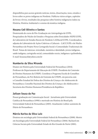 241Sobre os(as) autores(as)
disponibiliza para acesso gratuito notícias, textos, dissertações, teses, estudos e
livros sobre os povos indígenas no Nordeste. Publicou vários artigos, capítulos
de livros e livros, resultados das pesquisas sobre história indígena/os índios na
História, História Ambiental e o ensino da temática indígena.
Hosana Celi Oliveira e Santos
Doutoranda do curso de Pós-Graduação em Antropologia da UFPE,
Pesquisadora do Núcleo de Estudos e Pesquisas sobre Etnicidades-NEPE/UFPE,
do Laboratório de Estudos Rurais do Nordeste-LAERural/UFPE, Coordenadora
adjunta do Laboratório de Ações Coletivas e Culturais - LACC/UPE e do Núcleo
Pernambuco do Projeto Nova Cartografia Social e Comunidades Tradicionais do
Brasil. Temas de interesse: etnicidade, memória e identidade, jovens indígenas,
saúde indígena, cartografia social, comunidades rurais, indígenas e quilombolas.
E-mail: hosanaceli@yahoo.com.br
Humberto da Silva Miranda
Doutor em História pela Universidade Federal de Pernambuco (2014).
Professor do Departamento de Educação da UFRPE. Presidente da Comissão
de Direitos Humanos da UFRPE. Coordena o Programa Escola de Conselhos
de Pernambuco, da Pró-Reitoria de Extensão da UFRPE, em parceria com
o Conselho Estadual de Defesa dos Direitos da Criança e do Adolescente de
Pernambuco, Conselho Nacional dos Direitos da Criança e do Adolescente e
Secretaria dos Direitos Humanos/Presidência da República.
Jailson Sousa da Paz
Possui graduação em Comunicação Social - Jornalismo pela Universidade
Católica de Pernambuco (1990) e mestrado em História do Brasil pela
Universidade Federal de Pernambuco (2005). Atualmente é editor-assistente do
Diário de Pernambuco.
Márcia Karina da Silva Luiz
Doutora em sociologia pela Universidade Federal de Pernambuco (2008). Mestre
em Sociologia pela Universidade Federal de Pernambuco (2004). Bacharel em
Ciências Sociais pela Universidade Estado do Rio Grande do Norte (2001).
 
