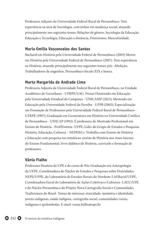 O ensino da temática indígena242
Professora Adjunto da Universidade Federal Rural de Pernambuco. Tem
experiência na área de Sociologia, com ênfase em mudança social, atuando
principalmente nos seguintes temas: Relações de gênero, Sociologia da Educação,
Educação e Tecnologia, Educação a distância, Feminismo, Masculinidade.
Maria Emília Vasconcelos dos Santos
Bacharel em História pela Universidade Federal de Pernambuco (2003) Mestre
em História pela Universidade Federal de Pernambuco (2007). Tem experiência
na História, atuando principalmente nos seguintes temas: pós- Abolição,
Trabalhadores de engenhos, Pernambuco Século XIX e honra.
Marta Margarida de Andrade Lima
Professora Adjunta da Universidade Federal Rural de Pernambuco, na Unidade
Acadêmica de Garanhuns - UFRPE/UAG. Possui Doutorado em Educação
pela Universidade Estadual de Campinas - UNICAMP (2013); Mestrado em
Educação pela Universidade Federal da Paraíba - UFPB (2002); Especialização
em Formação de Professores pela Universidade Federal Rural de Pernambuco -
UFRPE (1997); Graduação em Licenciatura em História na Universidade Católica
de Pernambuco - UNICAP (1992). É professora do Mestrado Profissional em
Ensino de História - ProfHistória -UFPE; Líder do Grupo de Estudos e Pesquisas
História, Educação, Culturas – NEPHECs. Trabalha com Ensino de História
e Educação com pesquisa nas temáticas: ensino de História nos Anos Iniciais
do Ensino Fundamental, livro didático de História, currículo e formação de
professores.
Vânia Fialho
Professora Doutora da UPE e do curso de Pós-Graduação em Antropologia
da UFPE, Coordenadora do Núcleo de Estudos e Pesquisas sobre Etnicidades-
NEPE/UFPE, do Laboratório de Estudos Rurais do Nordeste-LAERural/UFPE,
Coordenadora Geral do Laboratório de Ações Coletivas e Culturais- LACC/UPE
e do Núcleo Pernambuco do Projeto Nova Cartografia Social e Comunidades
Tradicionais do Brasil. Temas de interesse: etnicidade, memória e identidade,
jovens indígenas, saúde indígena, cartografia social, comunidades rurais,
indígenas e quilombolas. E-mail: vania.fialho@upe.br
 