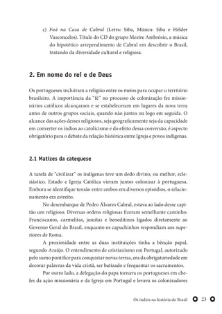 23Os índios na história do Brasil
c) Fuá na Casa de Cabral (Letra: Siba, Música: Siba e Hélder
Vasconcelos). Título do CD do grupo Mestre Ambrósio, a música
do hipotético arrependimento de Cabral em descobrir o Brasil,
tratando da diversidade cultural e religiosa.
2. Em nome do rei e de Deus
Os portugueses incluíram a religião entre os meios para ocupar o território
brasileiro. A importância da “fé” no processo de colonização fez missio-
nários católicos alcançaram e se estabeleceram em lugares da nova terra
antes de outros grupos sociais, quando não juntos ou logo em seguida. O
alcance das ações desses religiosos, seja geograficamente seja da capacidade
em converter os índios ao catolicismo e do efeito dessa conversão, é aspecto
obrigatório para o debate da relação histórica entre Igreja e povos indígenas.
2.1 Matizes da catequese
A tarefa de “civilizar” os indígenas teve um dedo divino, ou melhor, ecle-
siástico. Estado e Igreja Católica vieram juntos colonizar à portuguesa.
Embora se identifique tensão entre ambos em diversos episódios, o relacio-
namento era estreito.
No desembarque de Pedro Álvares Cabral, estava ao lado desse capi-
tão um religioso. Diversas ordens religiosas fizeram semelhante caminho.
Franciscanos, carmelitas, jesuítas e beneditinos ligados diretamente ao
Governo Geral do Brasil, enquanto os capuchinhos respondiam aos supe-
riores de Roma.
A proximidade entre as duas instituições tinha a bênção papal,
segundo Araújo. O entendimento de cristianismo em Portugal, autorizado
pelo sumo pontífice para conquistar novas terras, era da obrigatoriedade em
decorar palavras da vida cristã, ser batizado e frequentar os sacramentos.
Por outro lado, a delegação do papa tornava os portugueses em che-
fes da ação missionária e da Igreja em Portugal e levava os colonizadores
 