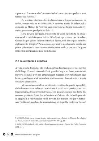 O ensino da temática indígena24
a procurar, “em nome das ‘pseudo-missões’, aumentar seus poderes, suas
terras e sua riqueza”.7
Os jesuítas estiveram à frente das maiores ações para catequizar os
índios, convertendo-os ao catolicismo. A primeira missão da ordem, sob o
comando de Manuel da Nóbrega, veio com Tomé de Souza, nomeado pri-
meiro governador-geral pelo rei João III.
Seria difícil a catequese. Monoteísta na teoria e politeísta na aplica-
ção social, o catolicismo encontrou dificuldades para converter os índios.
Gomes diz por quê: os índios não tinham deuses, nem hierarquia, nem dis-
ciplinamento litúrgico.8
Para o autor, o primeiro mandamento cristão era
prova, pois requeria uma visão monoteísta do mundo, o que seria de quase
impossível compreensão para os indígenas.
2.2 Da catequese à expulsão
A visão jesuíta dos índios não era homogênea. Isso transparece nos escritos
de Nóbrega. Em suas cartas de 1549, quando chegou ao Brasil, o sacerdote
louvava os índios por não entesourarem riquezas, por partilharem seus
bens e guardarem a lei natural em muitas coisas. Anos depois, o jesuíta
declarava desencantos.
Mesmo desencantado, o missionário era otimista quanto à possibili-
dade de converte os índios ao catolicismo. A tarefa seria possível, a seu ver,
forçosamente, de natureza individual. Isso porque o gentio não tinha rei,
como os gentios da época dos apóstolos e no Oriente; não tinha fé, pois não
se apegavam a velhos ídolos e nem nova fé; não tinham leis que os tornas-
sem “políticos”, membros de uma sociedade civil que lhe conferisse “razão”,
7 ARAÚJO, Gilda Maria Lins de. Igreja e índios: avanço nas relações. In: História das religiões
no Brasil, volume 3. Recife: Ed. Universitária da UFPE, 2004, p. 421.
8 GOMES, Mércio Pereira. Os índios e Brasil: passado, presente e futuro. São Paulo: Contexto,
2012, p. 64.
 