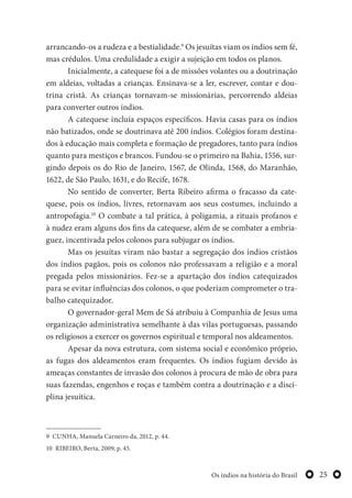 25Os índios na história do Brasil
arrancando-os a rudeza e a bestialidade.9
Os jesuítas viam os índios sem fé,
mas crédulos. Uma credulidade a exigir a sujeição em todos os planos.
Inicialmente, a catequese foi a de missões volantes ou a doutrinação
em aldeias, voltadas a crianças. Ensinava-se a ler, escrever, contar e dou-
trina cristã. As crianças tornavam-se missionárias, percorrendo aldeias
para converter outros índios.
A catequese incluía espaços específicos. Havia casas para os índios
não batizados, onde se doutrinava até 200 índios. Colégios foram destina-
dos à educação mais completa e formação de pregadores, tanto para índios
quanto para mestiços e brancos. Fundou-se o primeiro na Bahia, 1556, sur-
gindo depois os do Rio de Janeiro, 1567, de Olinda, 1568, do Maranhão,
1622, de São Paulo, 1631, e do Recife, 1678.
No sentido de converter, Berta Ribeiro afirma o fracasso da cate-
quese, pois os índios, livres, retornavam aos seus costumes, incluindo a
antropofagia.10
O combate a tal prática, à poligamia, a rituais profanos e
à nudez eram alguns dos fins da catequese, além de se combater a embria-
guez, incentivada pelos colonos para subjugar os índios.
Mas os jesuítas viram não bastar a segregação dos índios cristãos
dos índios pagãos, pois os colonos não professavam a religião e a moral
pregada pelos missionários. Fez-se a apartação dos índios catequizados
para se evitar influências dos colonos, o que poderiam comprometer o tra-
balho catequizador.
O governador-geral Mem de Sá atribuiu à Companhia de Jesus uma
organização administrativa semelhante à das vilas portuguesas, passando
os religiosos a exercer os governos espiritual e temporal nos aldeamentos.
Apesar da nova estrutura, com sistema social e econômico próprio,
as fugas dos aldeamentos eram frequentes. Os índios fugiam devido às
ameaças constantes de invasão dos colonos à procura de mão de obra para
suas fazendas, engenhos e roças e também contra a doutrinação e a disci-
plina jesuítica.
9 CUNHA, Manuela Carneiro da, 2012, p. 44.
10 RIBEIRO, Berta, 2009, p. 45.
 