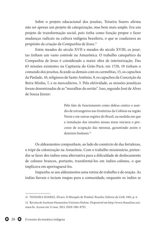 O ensino da temática indígena26
Sobre o projeto educacional dos jesuítas, Teixeira Soares afirma
não ser apenas um projeto de catequização, mas bem mais amplo. Era um
projeto de transformação social, pois tinha como função propor e fazer
mudanças radicais na cultura indígena brasileira, o que se coadunava ao
propósito da criação da Companhia de Jesus.11
Entre meados do século XVII e meados do século XVIII, os jesuí-
tas tinham um vasto controle na Amazônica. O trabalho catequético da
Companhia de Jesus é considerado a maior obra de interiorização. Das
63 missões existentes na Capitania do Grão-Pará, em 1720, 19 tinham o
comando dos jesuítas, ficando as demais com os carmelitas, 15, os capuchos
da Piedade, 10, religiosos de Santo Antônio, 9, os capuchos da Conceição da
Beira Minho, 7, e os mercedários, 3. Pela efetividade, as missões jesuíticas
foram denominadas de as “muralhas do sertão”. Isso, segundo José de Alves
de Souza Júnior:
Pelo fato de funcionarem como defesa contra o assé-
dio de estrangeiros nas fronteiras da Colônia na região
Norte e em outras regiões do Brasil, na medida em que
a instalação das missões nessas áreas iniciava o pro-
cesso de ocupação das mesmas, garantindo assim o
domínio lusitano.12
Os aldeamentos compunham, ao lado do comércio de das fortalezas,
o tripé da colonização na Amazônia. Com o trabalho missionário, preten-
dia-se fazer dos índios uma alternativa para a dificuldade de deslocamento
de colonos brancos, portanto, transformá-los em índios-colonos, o que
implicava em aportuguesá-los.
Impunha-se aos aldeamentos uma rotina de trabalho e de oração. As
índias fiavam e teciam roupas para a comunidade, enquanto os índios se
11 TEIXEIRA SOARES, Álvaro. O Marquês de Pombal. Brasília: Editora da UnB, 1961, p. 6.
12 Revista do Instituto Humanitas Unisinos Online. Disponível em http://www.ihuonline.uni-
sinos.br. Acesso em 15 mai. 2015. ISSN 1981-8793.
 