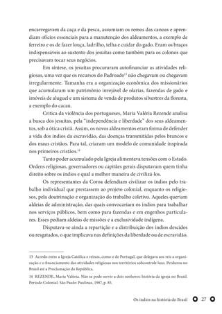 27Os índios na história do Brasil
encarregavam da caça e da pesca, assumiam os remos das canoas e apren-
diam ofícios essenciais para a manutenção dos aldeamentos, a exemplo de
ferreiro e os de fazer louça, ladrilho, telha e cuidar do gado. Eram os braços
indispensáveis ao sustento dos jesuítas como também para os colonos que
precisavam tocar seus negócios.
Em síntese, os jesuítas procuraram autofinanciar as atividades reli-
giosas, uma vez que os recursos do Padroado13
não chegavam ou chegavam
irregularmente. Tamanha era a organização econômica dos missionários
que acumularam um patrimônio invejável de olarias, fazendas de gado e
imóveis de aluguel e um sistema de venda de produtos silvestres da floresta,
a exemplo do cacau.
Critica da violência dos portugueses, Maria Valéria Rezende analisa
a busca dos jesuítas, pela “independência e liberdade” dos seus aldeamen-
tos, sob a ótica cristã. Assim, os novos aldeamentos eram forma de defender
a vida dos índios da escravidão, das doenças transmitidas pelos brancos e
dos maus cristãos. Para tal, criaram um modelo de comunidade inspirada
nos primeiros cristãos.14
Tanto poder acumulado pela Igreja alimentava tensões com o Estado.
Ordens religiosas, governadores ou capitães gerais disputavam quem tinha
direito sobre os índios e qual a melhor maneira de civilizá-los.
Os representantes da Coroa defendiam civilizar os índios pelo tra-
balho individual que prestassem ao projeto colonial, enquanto os religio-
sos, pela doutrinação e organização do trabalho coletivo. Aqueles queriam
aldeias de administração, das quais convocariam os índios para trabalhar
nos serviços públicos, bem como para fazendas e em engenhos particula-
res. Esses pediam aldeias de missões e a exclusividade indígena.
Disputava-se ainda a repartição e a distribuição dos índios descidos
ou resgatados, o que implicava nas definições da liberdade ou de escravidão.
13 Acordo entre a Igreja Católica e reinos, como o de Portugal, que delegava aos reis a organi-
zação e o financiamento das atividades religiosas nos territórios sobcontrole luso. Perdurou no
Brasil até a Proclamação da República.
14 REZENDE, Maria Valéria. Não se pode servir a dois senhores: história da igreja no Brasil.
Período Colonial. São Paulo: Paulinas, 1987, p. 85.
 