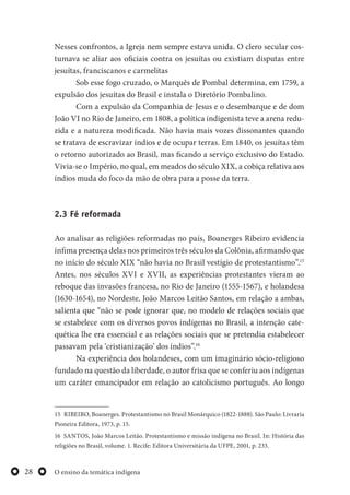 O ensino da temática indígena28
Nesses confrontos, a Igreja nem sempre estava unida. O clero secular cos-
tumava se aliar aos oficiais contra os jesuítas ou existiam disputas entre
jesuítas, franciscanos e carmelitas
Sob esse fogo cruzado, o Marquês de Pombal determina, em 1759, a
expulsão dos jesuítas do Brasil e instala o Diretório Pombalino.
Com a expulsão da Companhia de Jesus e o desembarque e de dom
João VI no Rio de Janeiro, em 1808, a política indigenista teve a arena redu-
zida e a natureza modificada. Não havia mais vozes dissonantes quando
se tratava de escravizar índios e de ocupar terras. Em 1840, os jesuítas têm
o retorno autorizado ao Brasil, mas ficando a serviço exclusivo do Estado.
Vivia-se o Império, no qual, em meados do século XIX, a cobiça relativa aos
índios muda do foco da mão de obra para a posse da terra.
2.3 Fé reformada
Ao analisar as religiões reformadas no país, Boanerges Ribeiro evidencia
ínfima presença delas nos primeiros três séculos da Colônia, afirmando que
no início do século XIX “não havia no Brasil vestígio de protestantismo”.15
Antes, nos séculos XVI e XVII, as experiências protestantes vieram ao
reboque das invasões francesa, no Rio de Janeiro (1555-1567), e holandesa
(1630-1654), no Nordeste. João Marcos Leitão Santos, em relação a ambas,
salienta que “não se pode ignorar que, no modelo de relações sociais que
se estabelece com os diversos povos indígenas no Brasil, a intenção cate-
quética lhe era essencial e as relações sociais que se pretendia estabelecer
passavam pela ‘cristianização’ dos índios”.16
Na experiência dos holandeses, com um imaginário sócio-religioso
fundado na questão da liberdade, o autor frisa que se conferiu aos indígenas
um caráter emancipador em relação ao catolicismo português. Ao longo
15 RIBEIRO, Boanerges. Protestantismo no Brasil Monárquico (1822-1888). São Paulo: Livraria
Pioneira Editora, 1973, p. 15.
16 SANTOS, João Marcos Leitão. Protestantismo e missão indígena no Brasil. In: História das
religiões no Brasil, volume. 1. Recife: Editora Universitária da UFPE, 2001, p. 233.
 