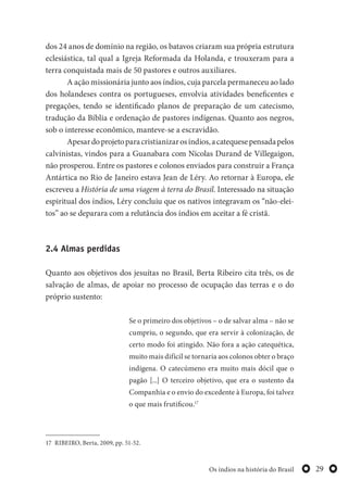 29Os índios na história do Brasil
dos 24 anos de domínio na região, os batavos criaram sua própria estrutura
eclesiástica, tal qual a Igreja Reformada da Holanda, e trouxeram para a
terra conquistada mais de 50 pastores e outros auxiliares.
A ação missionária junto aos índios, cuja parcela permaneceu ao lado
dos holandeses contra os portugueses, envolvia atividades beneficentes e
pregações, tendo se identificado planos de preparação de um catecismo,
tradução da Bíblia e ordenação de pastores indígenas. Quanto aos negros,
sob o interesse econômico, manteve-se a escravidão.
Apesardoprojetoparacristianizarosíndios,acatequesepensadapelos
calvinistas, vindos para a Guanabara com Nicolas Durand de Villegaigon,
não prosperou. Entre os pastores e colonos enviados para construir a França
Antártica no Rio de Janeiro estava Jean de Léry. Ao retornar à Europa, ele
escreveu a História de uma viagem à terra do Brasil. Interessado na situação
espiritual dos índios, Léry concluiu que os nativos integravam os “não-elei-
tos” ao se deparara com a relutância dos índios em aceitar a fé cristã.
2.4 Almas perdidas
Quanto aos objetivos dos jesuítas no Brasil, Berta Ribeiro cita três, os de
salvação de almas, de apoiar no processo de ocupação das terras e o do
próprio sustento:
Se o primeiro dos objetivos – o de salvar alma – não se
cumpriu, o segundo, que era servir à colonização, de
certo modo foi atingido. Não fora a ação catequética,
muito mais difícil se tornaria aos colonos obter o braço
indígena. O catecúmeno era muito mais dócil que o
pagão [...] O terceiro objetivo, que era o sustento da
Companhia e o envio do excedente à Europa, foi talvez
o que mais frutificou.17
17 RIBEIRO, Berta, 2009, pp. 51-52.
 