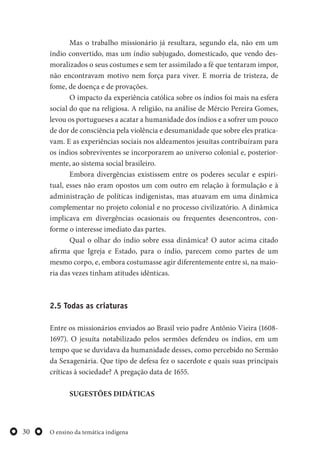 O ensino da temática indígena30
Mas o trabalho missionário já resultara, segundo ela, não em um
índio convertido, mas um índio subjugado, domesticado, que vendo des-
moralizados o seus costumes e sem ter assimilado a fé que tentaram impor,
não encontravam motivo nem força para viver. E morria de tristeza, de
fome, de doença e de provações.
O impacto da experiência católica sobre os índios foi mais na esfera
social do que na religiosa. A religião, na análise de Mércio Pereira Gomes,
levou os portugueses a acatar a humanidade dos índios e a sofrer um pouco
de dor de consciência pela violência e desumanidade que sobre eles pratica-
vam. E as experiências sociais nos aldeamentos jesuítas contribuíram para
os índios sobreviventes se incorporarem ao universo colonial e, posterior-
mente, ao sistema social brasileiro.
Embora divergências existissem entre os poderes secular e espiri-
tual, esses não eram opostos um com outro em relação à formulação e à
administração de políticas indigenistas, mas atuavam em uma dinâmica
complementar no projeto colonial e no processo civilizatório. A dinâmica
implicava em divergências ocasionais ou frequentes desencontros, con-
forme o interesse imediato das partes.
Qual o olhar do índio sobre essa dinâmica? O autor acima citado
afirma que Igreja e Estado, para o índio, parecem como partes de um
mesmo corpo, e, embora costumasse agir diferentemente entre si, na maio-
ria das vezes tinham atitudes idênticas.
2.5 Todas as criaturas
Entre os missionários enviados ao Brasil veio padre Antônio Vieira (1608-
1697). O jesuíta notabilizado pelos sermões defendeu os índios, em um
tempo que se duvidava da humanidade desses, como percebido no Sermão
da Sexagenária. Que tipo de defesa fez o sacerdote e quais suas principais
críticas à sociedade? A pregação data de 1655.
SUGESTÕES DIDÁTICAS
 