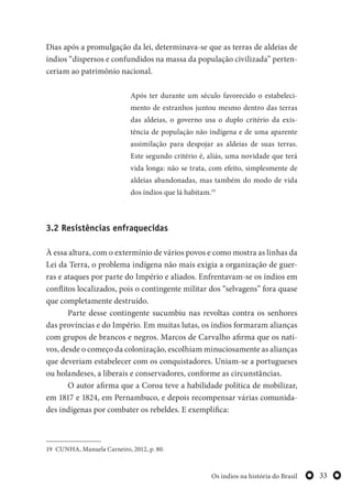 33Os índios na história do Brasil
Dias após a promulgação da lei, determinava-se que as terras de aldeias de
índios “dispersos e confundidos na massa da população civilizada” perten-
ceriam ao patrimônio nacional.
Após ter durante um século favorecido o estabeleci-
mento de estranhos juntou mesmo dentro das terras
das aldeias, o governo usa o duplo critério da exis-
tência de população não indígena e de uma aparente
assimilação para despojar as aldeias de suas terras.
Este segundo critério é, aliás, uma novidade que terá
vida longa: não se trata, com efeito, simplesmente de
aldeias abandonadas, mas também do modo de vida
dos índios que lá habitam.19
3.2 Resistências enfraquecidas
À essa altura, com o extermínio de vários povos e como mostra as linhas da
Lei da Terra, o problema indígena não mais exigia a organização de guer-
ras e ataques por parte do Império e aliados. Enfrentavam-se os índios em
conflitos localizados, pois o contingente militar dos “selvagens” fora quase
que completamente destruído.
Parte desse contingente sucumbiu nas revoltas contra os senhores
das províncias e do Império. Em muitas lutas, os índios formaram alianças
com grupos de brancos e negros. Marcos de Carvalho afirma que os nati-
vos, desde o começo da colonização, escolhiam minuciosamente as alianças
que deveriam estabelecer com os conquistadores. Uniam-se a portugueses
ou holandeses, a liberais e conservadores, conforme as circunstâncias.
O autor afirma que a Coroa teve a habilidade política de mobilizar,
em 1817 e 1824, em Pernambuco, e depois recompensar várias comunida-
des indígenas por combater os rebeldes. E exemplifica:
19 CUNHA, Manuela Carneiro, 2012, p. 80.
 