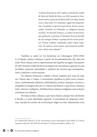 O ensino da temática indígena34
A aliança firmada em 1817 explica a atitude dos índios
do Brejo da Madre de Deus, em 1824, quando se rebe-
laram contra o governo de Manoel de Carvalho, dando
vivas a dom João VI e matando o gado dos proprietá-
rios vinculados ao governo provincial. Foram massa-
crados. Também na Cabanada, os indígenas fizeram
escolhas. Na Revolta Praieira, os índios de Barreiros,
que ajudaram a reprimir a Cabanada, ficaram do lado
de seus antigos aliados, os proprietários rurais praiei-
ros. Foram também combatidos pelas tropas impe-
riais. Os nativos, nessa época, representavam proble-
mas e talvez uma solução.20
Também se pode ver tal dicotomia na Cabanagem (1835-1840).
A revolução cabana começou a partir de desentendimentos das elites do
Grão-Pará e dessas com os representantes do Império na região. Em janeiro
de 1835, homens vindos de diversos lugares da Amazônia ocuparam as ruas
de Belém, mataram autoridades e senhores de escravos que monopoliza-
vam o comércio e eram maçons.
Os cabanos tomaram a cidade e foram expulsos por mais de uma
vez. Nessas idas e vindas, o movimento espalhou-se pelas terras amazô-
nicas, arrebanhando militares, latifundiários, padres, mestiços, escravos e
atingindo as margens dos rios e o interior da floresta, o que levou a alianças
entre cabanos e indígenas. Também houve alianças indígenas com as forças
contrárias aos cabanos.
De todas as lutas cabanas, a que mais chama a atenção foi a de direito
à família e a uma identidade regional. O sentimento de migração contí-
nua, nascido de séculos de escravização (legal ou não), aldeamentos e/ou
20 CARVALHO, Marcus J. M. de. Movimentos sociais: Pernambuco (1831-1848). In: O Brasil
Imperial, volume II: 1831-1870. Rio de Janeiro: Civilização Brasileira, 2009, p. 127.
 