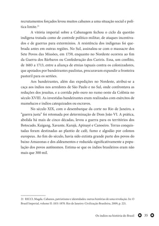 35Os índios na história do Brasil
recrutamentos forçados levou muitos cabanos a uma situação social e polí-
tica limite.21
A vitória imperial sobre a Cabanagem fechou o ciclo da questão
indígena tratada como de controle político-militar, de ataques incentiva-
dos e de guerras para extermínios. A resistência dos indígenas foi que-
brada antes em outras regiões. No Sul, assinalou-se com o massacre dos
Sete Povos das Missões, em 1759, enquanto no Nordeste ocorreu ao fim
da Guerra dos Bárbaros ou Confederação dos Cariris. Essa, um conflito,
de 1683 a 1713, entre a aliança de etnias tapuais contra os colonizadores,
que apoiados por bandeirantes paulistas, procuravam expandir a fronteira
pastoril para os sertões.
Aos bandeirantes, além das expedições no Nordeste, atribui-se a
caça aos índios nos arredores de São Paulo e no Sul, onde confrontava as
reduções dos jesuítas, e a corrida pelo ouro no rumo oeste da Colônia no
século XVIII. As investidas bandeirantes eram realizadas com exércitos de
mamelucos e índios catequizados ou escravos.
No século XIX, com o desembarque da corte no Rio de Janeiro, a
“guerra justa” foi retomada por determinação de Dom João VI. A prática,
abolida há mais de cinco décadas, levou a guerra para os territórios dos
Botocudo, Kaigang, Xavante, Karajá, Apinayé e Canoeiro. Terras conquis-
tadas foram destinadas ao plantio de café, fumo e algodão por colonos
europeus. Ao fim do século, havia sido extinta grande parte dos povos do
baixo Amazonas e dos aldeamentos e reduzida significativamente a popu-
lação dos povos autônomos. Estima-se que os índios brasileiros eram não
mais que 300 mil.
21 RICCI, Magda. Cabanos, patriotismo e identidades: outras histórias de uma revolução. In: O
Brasil Imperial, volume II: 1831-1870. Rio de Janeiro: Civilização Brasileira, 2009, p. 221.
 