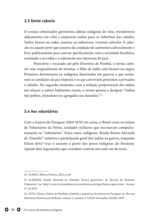 O ensino da temática indígena36
3.3 Gente cabocla
O avanço colonizador aproximou aldeias indígenas de vilas, transformou
aldeamentos em vilas e empurrou índios para os subúrbios das cidades.
Todos, bravos ou rudes, mansos ou submissos, viravam caboclos. E cabo-
clo era aquele povo que passava da condição de autônomo culturalmente e
livre politicamente para convier pacificamente com a sociedade brasileira,
aceitando a servidão e a submissão aos interesses do país.
Pejorativo e recusado até pelo Diretório de Pombal, o termo cabo-
clo vem originalmente de mestiço, o filho de índio com branco ou negro.
Primeiro, denominava os indígenas dominados em guerras e que aceita-
vam as condições da paz imposta e os que conviviam próximos a povoados
e cidades. No segundo momento, com a redução proporcional dos índios
em relação a outros habitantes rurais, o termo passou a designar “índios
não pobres, moradores ou agregados nas fazendas”.22
3.4 Aos voluntários
Com a Guerra do Paraguai (1864-1870) em curso, o Brasil criou os corpos
de Voluntários da Pátria, unidades militares que recrutavam compulso-
riamente os “voluntários”. Entre esses, indígenas. Rosely Batista Miranda
de Almeida23
sintetiza a participação geral dos índios na guerra, enquanto
Edson Silva24
traz o assunto a partir dos povos indígenas do Nordeste.
Aponte dois argumentos que considere centrais em cada um do texto.
22 GOMES, Mércio Pereira, 2012, p. 68
23 ALMEIDA, Rosely Miranda de Almeida. Bravos guerreiros. In: Revista de História.
Disponivel em http://www.revistadehistoria.com.br/secao/artigos/bravos-guerreiros. Acesso:
11. jul 2015.
24 SILVA, Edson. Índios no Nordeste: história e memórias da Guerra do Paraguai. In: Revista
Eletrônica História em Reflexão, volume 1, número 2. UFGD-Dourados, Jul/Dez 2007.
 
