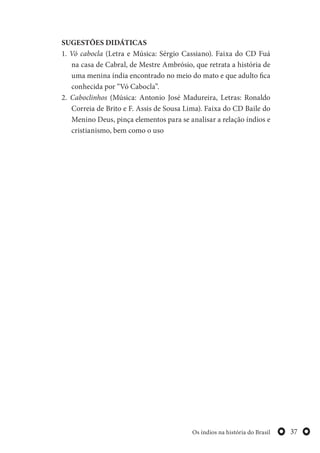 37Os índios na história do Brasil
SUGESTÕES DIDÁTICAS
1. Vó cabocla (Letra e Música: Sérgio Cassiano). Faixa do CD Fuá
na casa de Cabral, de Mestre Ambrósio, que retrata a história de
uma menina índia encontrado no meio do mato e que adulto fica
conhecida por “Vó Cabocla”.
2. Caboclinhos (Música: Antonio José Madureira, Letras: Ronaldo
Correia de Brito e F. Assis de Sousa Lima). Faixa do CD Baile do
Menino Deus, pinça elementos para se analisar a relação índios e
cristianismo, bem como o uso
 