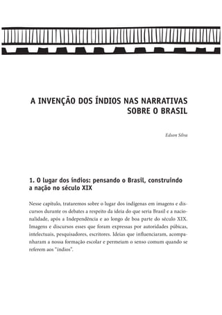 A INVENÇÃO DOS ÍNDIOS NAS NARRATIVAS
SOBRE O BRASIL
Edson Silva
1. O lugar dos índios: pensando o Brasil, construindo
a nação no século XIX
Nesse capítulo, trataremos sobre o lugar dos indígenas em imagens e dis-
cursos durante os debates a respeito da ideia do que seria Brasil e a nacio-
nalidade, após a Independência e ao longo de boa parte do século XIX.
Imagens e discursos esses que foram expressas por autoridades púbicas,
intelectuais, pesquisadores, escritores. Ideias que influenciaram, acompa-
nharam a nossa formação escolar e permeiam o senso comum quando se
referem aos “índios”.
 