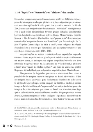 O ensino da temática indígena40
1.1 O “Tapuia” e o “Botocudo”: os “bárbaros” dos sertões
Em muitas imagens, comumente encontradas nos livros didáticos, os indí-
genas foram representadas por pintores e artistas-viajantes que percorre-
ram as várias regiões do Brasil a partir das primeiras décadas do Século
XIX. Muitas das imagens eram dos chamados “Botocudos”, nome genérico
com o qual foram denominados diversos grupos indígenas considerados
bravios, habitantes nas fronteiras entre a Bahia, Minas Gerais, Espírito
Santo e o Rio de Janeiro. Combatidos com “guerra justa” de extermínio,
escravizados “enquanto durasse sua ferocidade” por determinação de D.
João VI pelas Cartas Régias de 1808 e 180925
, esses indígenas foi objeto
de curiosidades e estudos por naturalistas que estiveram visitando-os em
expedições promovidas entre 1817 e 1825.
As publicações, os relatos resultantes dessas expedições, segundo
estudos críticos, reproduzem em grande parte, as informações e até mesmo
em muitos casos, as estampas são cópias litográficas baseadas no livro
intitulado Viagem ao Brasil de Maximiliano de Wied-Newied, o primeiro
a fazer uma viagem às citadas regiões.26
Um livro do conhecido pintor
Rugendas foi incluído dentre os baseados na publicação de Maximiliano.
Nas pinturas de Rugendas, percebe-se a diversidade bem como a
pluralidade de imagens sobre os indígenas no Brasil oitocentista. Além
de imagens épicas cultivadas pelo Romantismo literário do índio dócil
(o civilizado) que sobrepôs outra imagem de barbárie, existiram outras
imagens da inferioridade, da “degeneração”, da extinção do indígena. As
imagens do artista-viajante que esteve no Brasil nos primeiros anos logo
após a Independência, reproduzidas em sua obra Viagem pitoresca através
do Brasil, foram imagens de “tribos selvagens” espalhadas pelo interior do
país as quais o desenhista diferenciando-as entre Tupis e Tapuias, de acordo
25 MARCATO, Sonia de Almeida. A repressão contra os Botocudos em Minas Gerais. In:
Boletim do Museu do Índio, 1979, p.7-8. (Série Etno-História nº 1).
26 HARTMANN, Tecla O. A contribuição da iconografia para o conhecimento dos índios bra-
sileiros no século XIX. São Paulo, Museu Paulista da Universidade de São Paulo, 1975 (Série
Etnologia, vol.1).
 