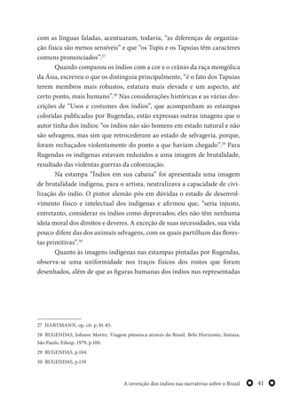 41A invenção dos índios nas narrativas sobre o Brasil
com as línguas faladas, acentuaram, todavia, “as diferenças de organiza-
ção física são menos sensíveis” e que “os Tupis e os Tapuias têm caracteres
comuns pronunciados”.27
Quando comparou os índios com a cor e o crânio da raça mongólica
da Ásia, escreveu o que os distinguia principalmente, “é o fato dos Tapuias
terem membros mais robustos, estatura mais elevada e um aspecto, até
certo ponto, mais humano”.28
Nas considerações históricas e as várias des-
crições de “Usos e costumes dos índios”, que acompanham as estampas
coloridas publicadas por Rugendas, estão expressas outras imagens que o
autor tinha dos índios: “os índios não são homens em estado natural e não
são selvagens, mas sim que retrocederam ao estado de selvageria, porque,
foram rechaçados violentamente do ponto a que haviam chegado”.29
Para
Rugendas os indígenas estavam reduzidos a uma imagem de brutalidade,
resultado das violentas guerras da colonização.
Na estampa “Índios em sua cabana” foi apresentada uma imagem
de brutalidade indígena, para o artista, neutralizava a capacidade de civi-
lização do índio. O pintor alemão pôs em dúvidas o estado de desenvol-
vimento físico e intelectual dos indígenas e afirmou que, “seria injusto,
entretanto, considerar os índios como depravados; eles não têm nenhuma
ideia moral dos direitos e deveres. A exceção de suas necessidades, sua vida
pouco difere das dos animais selvagens, com os quais partilham das flores-
tas primitivas”.30
Quanto às imagens indígenas nas estampas pintadas por Rugendas,
observa-se uma uniformidade nos traços físicos dos rostos que foram
desenhados, além de que as figuras humanas dos índios nus representadas
27 HARTMANN, op. cit. p. 81-85.
28 RUGENDAS, Johann Moritz. Viagem pitoresca através do Brasil. Belo Horizonte, Itatiaia;
São Paulo, Edusp, 1979, p.100.
29 RUGENDAS, p.104.
30 RUGENDAS, p.159
 