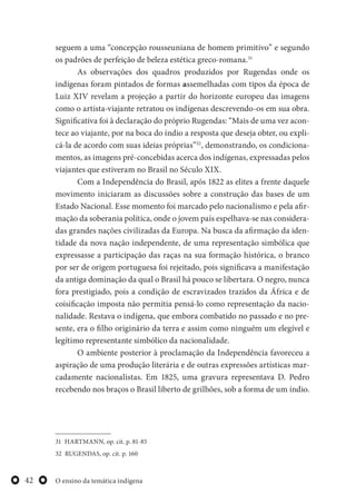 O ensino da temática indígena42
seguem a uma “concepção rousseuniana de homem primitivo” e segundo
os padrões de perfeição de beleza estética greco-romana.31
As observações dos quadros produzidos por Rugendas onde os
indígenas foram pintados de formas assemelhadas com tipos da época de
Luiz XIV revelam a projeção a partir do horizonte europeu das imagens
como o artista-viajante retratou os indígenas descrevendo-os em sua obra.
Significativa foi à declaração do próprio Rugendas: “Mais de uma vez acon-
tece ao viajante, por na boca do índio a resposta que deseja obter, ou expli-
cá-la de acordo com suas ideias próprias”32
, demonstrando, os condiciona-
mentos, as imagens pré-concebidas acerca dos indígenas, expressadas pelos
viajantes que estiveram no Brasil no Século XIX.
Com a Independência do Brasil, após 1822 as elites a frente daquele
movimento iniciaram as discussões sobre a construção das bases de um
Estado Nacional. Esse momento foi marcado pelo nacionalismo e pela afir-
mação da soberania política, onde o jovem país espelhava-se nas considera-
das grandes nações civilizadas da Europa. Na busca da afirmação da iden-
tidade da nova nação independente, de uma representação simbólica que
expressasse a participação das raças na sua formação histórica, o branco
por ser de origem portuguesa foi rejeitado, pois significava a manifestação
da antiga dominação da qual o Brasil há pouco se libertara. O negro, nunca
fora prestigiado, pois a condição de escravizados trazidos da África e de
coisificação imposta não permitia pensá-lo como representação da nacio-
nalidade. Restava o indígena, que embora combatido no passado e no pre-
sente, era o filho originário da terra e assim como ninguém um elegível e
legítimo representante simbólico da nacionalidade.
O ambiente posterior à proclamação da Independência favoreceu a
aspiração de uma produção literária e de outras expressões artísticas mar-
cadamente nacionalistas. Em 1825, uma gravura representava D. Pedro
recebendo nos braços o Brasil liberto de grilhões, sob a forma de um índio.
31 HARTMANN, op. cit. p. 81-85
32 RUGENDAS, op. cit. p. 160
 