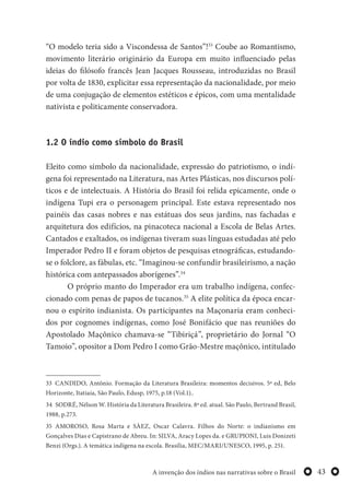 43A invenção dos índios nas narrativas sobre o Brasil
“O modelo teria sido a Viscondessa de Santos”!33
Coube ao Romantismo,
movimento literário originário da Europa em muito influenciado pelas
ideias do filósofo francês Jean Jacques Rousseau, introduzidas no Brasil
por volta de 1830, explicitar essa representação da nacionalidade, por meio
de uma conjugação de elementos estéticos e épicos, com uma mentalidade
nativista e politicamente conservadora.
1.2 O índio como símbolo do Brasil
Eleito como símbolo da nacionalidade, expressão do patriotismo, o indí-
gena foi representado na Literatura, nas Artes Plásticas, nos discursos polí-
ticos e de intelectuais. A História do Brasil foi relida epicamente, onde o
indígena Tupi era o personagem principal. Este estava representado nos
painéis das casas nobres e nas estátuas dos seus jardins, nas fachadas e
arquitetura dos edifícios, na pinacoteca nacional a Escola de Belas Artes.
Cantados e exaltados, os indígenas tiveram suas línguas estudadas até pelo
Imperador Pedro II e foram objetos de pesquisas etnográficas, estudando-
se o folclore, as fábulas, etc. “Imaginou-se confundir brasileirismo, a nação
histórica com antepassados aborígenes”.34
O próprio manto do Imperador era um trabalho indígena, confec-
cionado com penas de papos de tucanos.35
A elite política da época encar-
nou o espírito indianista. Os participantes na Maçonaria eram conheci-
dos por cognomes indígenas, como José Bonifácio que nas reuniões do
Apostolado Maçônico chamava-se “Tibiriçá”, proprietário do Jornal “O
Tamoio”, opositor a Dom Pedro I como Grão-Mestre maçônico, intitulado
33 CANDIDO, Antônio. Formação da Literatura Brasileira: momentos decisivos. 5ª ed, Belo
Horizonte, Itatiaia, São Paulo, Edusp, 1975, p.18 (Vol.1)..
34 SODRÉ, Nélson W. História da Literatura Brasileira. 8ª ed. atual. São Paulo, Bertrand Brasil,
1988, p.273.
35 AMOROSO, Rosa Marta e SÀEZ, Oscar Calavra. Filhos do Norte: o indianismo em
Gonçalves Dias e Capistrano de Abreu. In: SILVA, Aracy Lopes da. e GRUPIONI, Luis Donizeti
Benzi (Orgs.). A temática indígena na escola. Brasília, MEC/MARI/UNESCO, 1995, p. 251.
 