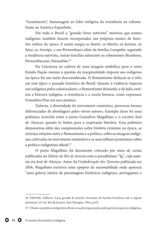 O ensino da temática indígena44
“Guatimozin”, homenagem ao líder indígena da resistência ao colonia-
lismo na América Espanhola.
Por todo o Brasil o “grande furor nativista” motivou que nomes
indígenas também fossem incorporados aos próprios nomes de famí-
lias nobres da época. E assim surgiu os Buriti, os Muriti, os Jurema, os
Jutaí, os Araripe, e em Pernambuco além da família Carapeba, seguindo
a tendência nativista, outras famílias adotaram os sobrenomes Brasileiro,
Pernambucano, Maranhão.36
Na Literatura no cultivo de uma imagem simbólica para o novo
Estado-Nação mesmo a questão da marginalidade imposta aos indígenas
na época foi um tanto desconsiderada. O Romantismo dedicou-se a reler
em tom épico o passado histórico do Brasil. Quanto à violência imposta
aos indígenas pelos colonizadores, o Romantismo deixando-a de lado, exal-
tou a bravura indígena, a resistência e a morte heroica, como expressou
Gonsalves Dias em seus poemas.
Todavia, a diversidade do movimento romântico, provocou formas
diferenciadas de abordagens pelos vários autores. Exemplo disso foi uma
polêmica ocorrida entre o poeta Gonsalves Magalhães e o escritor José
de Alencar, quanto às fontes para a inspiração literária. Essa polêmica
demonstrou além das compreensões sobre história existente na época, as
estreitas relações entre o Romantismo e a política, sobre as imagens indíge-
nas cultivadas no movimento romântico e os seus reflexos posteriores sobre
a política indigenista oficial.37
O poeta Magalhães foi duramente criticado por meio de cartas
publicadas no Diário do Rio de Janeiro com o pseudônimo “Ig”, cuja auto-
ria era José de Alencar. Autor da Confederação dos Tamoios publicada em
1856, Magalhães escreveu uma epopeia da nacionalidade onde aparecia
“uma galeria inteira de personagens históricos indígenas, portugueses e
36 FREYRE, Gilberto. Casa grande & senzala: formação da família brasileira sob o regime
patriarcal. 23ª ed. Rio de Janeiro, José Olympio, 1984, p.452.
37 Chama-se politica indigenista oficial, as ações organizadas pelos governos para os indígenas.
 