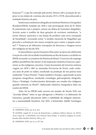 45A invenção dos índios nas narrativas sobre o Brasil
franceses”38
, o que foi criticado pelo jovem Alencar sob a acusação de ins-
pirar-se em relatos de cronistas dos séculos XVI e XVII, desconhecendo a
realidade histórica do país.
IntelectuaisromânticosabrigadosnoInstitutoHistóricoeGeográfico
Brasileiro/IHGB, fundado em 1838 e com participação ativa de D. Pedro
II, juntamente com o próprio, saíram em defesa de Gonsalves Magalhães.
Acorria assim o conflito de duas gerações de escritores românticos, “o
jovem Alencar anunciava o seu desejo de produzir uma nova concepção
de brasilidade”, recusando assim “o modelo classicista de Magalhães que
procedia a aclimatação das musas europeias para contar a epopeia nacio-
nal”.39
Tratava-se de diferentes concepções de discursos e imagens acerca
dos indígenas no Século XIX.
O maranhense e poeta Gonçalves Dias autor na época da celebrizada
Canção do exílio, foi recebido triunfalmente no Rio de Janeiro e acolhido no
IHGB, tornando-se estudioso da História do Brasil. O exercício do emprego
público possibilitou-lhe afastar-se da inspiração romântica francesa e apro-
ximar-se dos indígenas concretos. Como funcionário do Governo realizou
viagens em 1859 e 1861 às chamadas Províncias do Norte, onde conhe-
ceu mais de perto os índios, resultando na produção do seu poema mais
conhecido “Y-Juca Pirama”. Viajou também a Europa, capacitando-se para
pesquisas etnográficas, estudando craniologia, galvanoplastia, fotografia,
Física e Fisiologia. Conhecimentos destinados aos estudos dos indígenas
quando retornou ao Brasil40
, elaborando relatórios etnográficos lidos em
sessões do IHGB.
Aliás, foi no IHGB onde ocorreu em meados do Século XIX, um
“acirrado debate” entre os que advogavam a História e os defensores da
Literatura, quando discutiram sobre a viabilidade do indígena represen-
tar a nacionalidade brasileira. Em 1852, o historiador Adolfo Varnhagen
38 AMOROSO; SAÈZ, op. cit. p. 244.
39 ALONSO, Angela M. O ocaso do Romantismo: a polêmica Nabuco-Alencar. In: SILVA,
Aracy Lopes da. e GRUPIONI, Luis Donizeti Benzi.(Orgs.). A temática indígena na escola.
Brasília, MEC/MARI/UNESCO, 1995, p. 247.
40 AMOROSO; SAÈZ, op. cit., p. 245-246
 