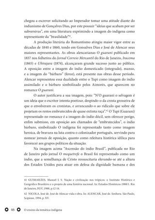 O ensino da temática indígena46
chegou a escrever solicitando ao Imperador tomar uma atitude diante do
indianismo de Gonçalves Dias, por este possuir “ideias que acabam por ser
subversivas”, em uma literatura exprimindo a imagem do indígena como
representante da “brasilidade”41
.
A produção literária do Romantismo atingiu maior vigor entre as
décadas de 1840 e 1860, tendo em Gonsalves Dias e José de Alencar seus
maiores representantes. As obras alencarianas O guarani publicado em
1857 nos folhetins do Jornal Correio Mercantil do Rio de Janeiro, Iracema
(1865) e Ubirajara (1874), alcançaram grande sucesso junto ao público.
A oposição entre a imagem do índio domesticado (integrado), manso,
e a imagem do “bárbaro” (feroz), está presente nas obras desse período.
Alencar representou essa dualidade entre o Tupi como imagem do índio
assimilado e o bárbaro simbolizado pelos Aimorés, que aparecem no
romance O guarani.
O autor justificava a sua imagem, pois: “N’O guarani o selvagem é
um ideia que o escritor intenta poetizar, despindo-o da crosta grosseira de
que o envolveram os cronistas, e arrancando-o ao ridículo que sobre ele
projetam os restos embrutecidos de quase extinta raça”.42
O Tupi (Guarani)
representado no romance é a imagem do índio dócil, sem oferecer perigo,
enfim submisso, em oposição aos chamados de “embrutecidos”, o índio
bárbaro, simbolizado O indígena foi representado tanto como imagem
heroica, de bravura na luta contra o colonizador português, servindo para
nomear jornais de oposição, quanto como releitura histórica idílica para
favorecer aos grupos políticos da situação.
Na imagem acima “Ascensão do índio Brasil”, publicada no Rio
de Janeiro pelo jornal O mequetrefe o Brasil foi representado como um
índio, que a semelhança de Cristo ressuscitaria elevando-se até a altura
dos Estados Unidos para atuar em defesa da dignidade humana e dos
41 GUIMARÃES, Manoel L S. Nação e civilização nos trópicos: o Instituto Histórico e
Geográfico Brasileiro e o projeto de uma história nacional. In: Estudos Históricos 1988/1. Rio
de Janeiro, FGV, 1988, p.12-14.
42 NICOLA, José de. José de Alencar vida e obra. In: ALENCAR, José de. Senhora. São Paulo,
Scipione, 1994, p. XV.
 