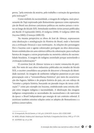 47A invenção dos índios nas narrativas sobre o Brasil
povos, “pela remissão da miséria, pelo trabalho e extinção da ignorância
pela instrução”43
Como símbolo da nacionalidade, a imagem do indígena, mais preci-
samente do Tupi expressada pelo Romantismo apareceu como representa-
ção do Brasil nas diversas caricaturas políticas em muitos jornais e revis-
tas ao longo do Século XIX. Intitulando também vários jornais publicados
em Recife: O tupinambá (1832), O indígena (1836), O indígena (1843-44),
Iracema (1882), O tamoyo (1890-93).
Na mesma perspectiva as obras de José de Alencar, expressaram
uma idealização e mitologização da História do Brasil, onde o horizonte
era a civilização (branca) e suas instituições. As relações dos personagens
Peri e Iracema com o agente colonizador português na obra alencariana,
foram estabelecidas em uma releitura idílica da colonização, para exaltação
heroica de imagens a serem perpetuadas na memória coletiva da naciona-
lidade brasileira. A imagem do indígena assimilado porque assimilando a
civilização (colonização).44
O cearense José de Alencar tornou-se o maior romancista do perí-
odo. Por meio de suas obras indianistas publicadas em meados do Século
XIX, o escritor consolidava seu projeto de descrever a formação da identi-
dade nacional. As imagens de ambientes indígenas pautavam-se por uma
preocupação com a “verossimilhança histórica”, por meio da caracteriza-
ção dos lugares, hábitos e da própria história do país, em um esforço de
“recontar a própria história, buscando no passado traços da nossa civili-
zação”,45
como pro exemplo em Iracema, estabelecendo uma estreita rela-
ção entre imagem indígena e nacionalidade. A idealização das imagens
indígenas compreendeu as necessidades do nacionalismo e do nativismo
da época: o Brasil Independente que emergia de um contexto colonial. E
existiram também estreitas relações entre os adeptos do Romantismo e a
política conservadora.
43 O mequetrefe, Rio de Janeiro, nº 163, p.8, 12/04/1879. Acervo: AEL-UNICAMP.
44 BOSI, Alfredo. Dialética da Colonização. São Paulo, Companhia das Letras, 1992, p. 177-179.
45 ALONSO, op. cit. p. 248.
 