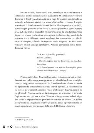 O ensino da temática indígena48
Por outro lado, houve ainda uma correlação entre indianismo e
sertanismo, estilos literários que se sucederam. O sertanismo procurava
descrever o Brasil verdadeiro, original e puro do interior, transferindo ao
sertanejo, ao habitante do interior, ao trabalhador da terra, o dom de expri-
mir o Brasil.46
Em O sertanejo, livro de José de Alencar publicado em 1875,
o personagem principal do enredo é Arnaldo apresentado como homem
arredio, bom, simples e servidor, primeiro vaqueiro de uma fazenda. Uma
figura excepcional e misteriosa, com o pleno conhecimento e domínio da
Natureza, tendo hábito de dormir no alto de árvores na mata, cercado de
animais selvagens, sabendo distingui-los como ninguém. Ao final deste
romance, em um diálogo significativo. Arnaldo conversava com o fazen-
deiro, seu patrão:
“— E para si, Arnaldo, que deseja?
Insistiu Campelo.
— Que o Sr. Capitão-mor me deixe beijar sua mão: bas-
ta-me isso.
— Tu és um homem, e de hoje em diante quero que te
chames Arnaldo Louredo Campelo”.
Pelas características de Arnaldo descritas por Alencar, é fácil atribuí-
-las o de um indígena que carregando as peculiaridades de sua condição,
convivia integrado ao mundo social da fazenda onde trabalhava. Arnaldo
era apresentado como submisso ao seu senhor e patrão. A sua submissão
era o preço do seu reconhecimento: “Tu és um homem”. Todavia, para sê-lo
em plenitude, Arnaldo devia aceitar incorporar ao seu nome, o nome do
Capitão-mor, seu patrão e senhor. Tanto estas imagens acerca dos indíge-
nas, como as expressadas nas pinturas dos artistas no Século XIX, foram
incorporadas ao imaginário coletivo do país na época e posteriormente ao
serem reproduzidas nos manuais didáticos de História e Literatura.
46 SODRÉ, op. cit. p. 323.
 