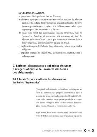49A invenção dos índios nas narrativas sobre o Brasil
SUGESTÕES DIDÁTICAS
a) pesquisar a bibliografia de José de Alencar;
b) observar e pesquisar sobre os autores citados por José de Alencar
nas notas de rodapé do livro Iracema; c) escolher trechos do livro
Iracema que tratam das relações entre índios e colonizadores por-
tugueses para discussões em sala de aula.
d) traçar um perfil das personagens Iracema (Iracema), Peri (O
Guarani) e Arnaldo (O sertanejo) nos romances de José de
Alencar, relacionando-os com o que se conhece sobre os índios
nos primeiros da colonização portuguesa no Brasil;
e) explorar imagens de Debret e Rugendas onde estão representados
indígenas;
f) explorar charges do Século XIX, disponível na Internet, onde o
índio aparece.
2. Extintos, degenerados e caboclos: discursos
e imagens oficiais e de invasores das terras
dos aldeamentos
2.1 A Lei de Terras e a extinção dos aldeamentos
dos índios “degenerados”
“Em geral, os Índios são inclinados a embriagues, ao
furto e a devassidão; a preguiça os domina; a pesca e
a cassa são a sua habitual occupação; têm gênio belli-
coso, e são valentes, o que prova que ainda se ressen-
tem de sua selvageria. Elles são susceptiveis de educa-
ção e ensino. Perdem-se bons musicos, etc. etc.
Hoje talvez fosse mais conveniente confundir esse
resto de Índios com a massa da população; e o governo
 