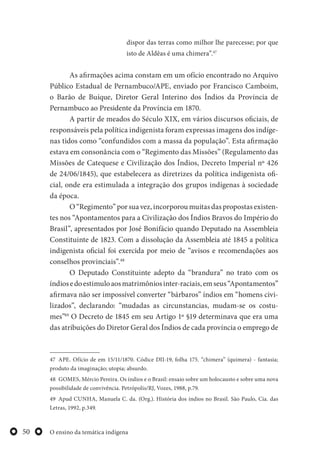 O ensino da temática indígena50
dispor das terras como milhor lhe parecesse; por que
isto de Aldêas é uma chimera”.47
As afirmações acima constam em um ofício encontrado no Arquivo
Público Estadual de Pernambuco/APE, enviado por Francisco Camboim,
o Barão de Buíque, Diretor Geral Interino dos Índios da Província de
Pernambuco ao Presidente da Província em 1870.
A partir de meados do Século XIX, em vários discursos oficiais, de
responsáveis pela política indigenista foram expressas imagens dos indíge-
nas tidos como “confundidos com a massa da população”. Esta afirmação
estava em consonância com o “Regimento das Missões” (Regulamento das
Missões de Catequese e Civilização dos Índios, Decreto Imperial nº 426
de 24/06/1845), que estabelecera as diretrizes da política indigenista ofi-
cial, onde era estimulada a integração dos grupos indígenas à sociedade
da época.
O “Regimento” por sua vez, incorporou muitas das propostas existen-
tes nos “Apontamentos para a Civilização dos Índios Bravos do Império do
Brasil”, apresentados por José Bonifácio quando Deputado na Assembleia
Constituinte de 1823. Com a dissolução da Assembleia até 1845 a política
indigenista oficial foi exercida por meio de “avisos e recomendações aos
conselhos provinciais”.48
O Deputado Constituinte adepto da “brandura” no trato com os
índiosedoestimuloaosmatrimôniosinter-raciais,emseus“Apontamentos”
afirmava não ser impossível converter “bárbaros” índios em “homens civi-
lizados”, declarando: “mudadas as circunstancias, mudam-se os costu-
mes”49
O Decreto de 1845 em seu Artigo 1º §19 determinava que era uma
das atribuições do Diretor Geral dos Índios de cada província o emprego de
47 APE. Ofício de em 15/11/1870. Códice DII-19, folha 175. “chimera” (quimera) - fantasia;
produto da imaginação; utopia; absurdo.
48 GOMES, Mércio Pereira. Os índios e o Brasil: ensaio sobre um holocausto e sobre uma nova
possibilidade de convivência. Petrópolis/RJ, Vozes, 1988, p.79.
49 Apud CUNHA, Manuela C. da. (Org.). História dos índios no Brasil. São Paulo, Cia. das
Letras, 1992, p.349.
 
