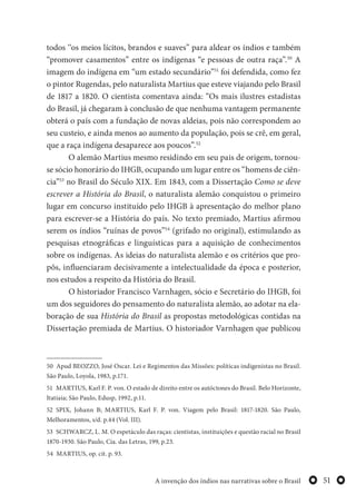 51A invenção dos índios nas narrativas sobre o Brasil
todos ‘‘os meios lícitos, brandos e suaves” para aldear os índios e também
“promover casamentos” entre os indígenas “e pessoas de outra raça”.50
A
imagem do indígena em “um estado secundário”51
foi defendida, como fez
o pintor Rugendas, pelo naturalista Martius que esteve viajando pelo Brasil
de 1817 a 1820. O cientista comentava ainda: “Os mais ilustres estadistas
do Brasil, já chegaram à conclusão de que nenhuma vantagem permanente
obterá o país com a fundação de novas aldeias, pois não correspondem ao
seu custeio, e ainda menos ao aumento da população, pois se crê, em geral,
que a raça indígena desaparece aos poucos”.52
O alemão Martius mesmo residindo em seu pais de origem, tornou-
se sócio honorário do IHGB, ocupando um lugar entre os “homens de ciên-
cia”53
no Brasil do Século XIX. Em 1843, com a Dissertação Como se deve
escrever a História do Brasil, o naturalista alemão conquistou o primeiro
lugar em concurso instituído pelo IHGB à apresentação do melhor plano
para escrever-se a História do país. No texto premiado, Martius afirmou
serem os índios “ruínas de povos”54
(grifado no original), estimulando as
pesquisas etnográficas e linguísticas para a aquisição de conhecimentos
sobre os indígenas. As ideias do naturalista alemão e os critérios que pro-
pôs, influenciaram decisivamente a intelectualidade da época e posterior,
nos estudos a respeito da História do Brasil.
O historiador Francisco Varnhagen, sócio e Secretário do IHGB, foi
um dos seguidores do pensamento do naturalista alemão, ao adotar na ela-
boração de sua História do Brasil as propostas metodológicas contidas na
Dissertação premiada de Martius. O historiador Varnhagen que publicou
50 Apud BEOZZO, José Oscar. Lei e Regimentos das Missões: políticas indigenistas no Brasil.
São Paulo, Loyola, 1983, p.171.
51 MARTIUS, Karl F. P. von. O estado de direito entre os autóctones do Brasil. Belo Horizonte,
Itatiaia; São Paulo, Edusp, 1992, p.11.
52 SPIX, Johann B; MARTIUS, Karl F. P. von. Viagem pelo Brasil: 1817-1820. São Paulo,
Melhoramentos, s/d. p.44 (Vol. III).
53 SCHWARCZ, L. M. O espetáculo das raças: cientistas, instituições e questão racial no Brasil
1870-1930. São Paulo, Cia. das Letras, 199, p.23.
54 MARTIUS, op. cit. p. 93.
 